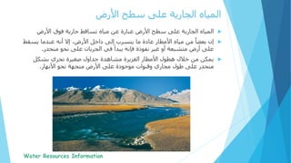 ‫الجارية‬ ‫المياه‬‫فوق‬ ‫جارية‬ ‫تساقط‬ ‫مياه‬ ‫عن‬ ‫عبارة‬ ‫األرض‬ ‫سطح‬ ‫على‬‫األرض‬
‫يسق‬ ‫عندما‬ ‫أنه‬ ‫إال‬ ،‫األرض‬ ‫داخل‬ ‫إلى‬ ‫يتسرب‬ ‫ما‬ ‫عادة‬ ‫األمطار‬ ‫مياه‬ ‫من‬ ً‫بعضا‬ ‫إن‬‫ط‬
‫أرض‬ ‫على‬‫فإنه‬ ‫نفوذة‬ ‫غير‬ ‫أو‬ ‫متشبعة‬‫منحدر‬ ‫نحو‬ ‫على‬ ‫الجريان‬ ‫في‬ ‫يبدأ‬.
‫خالل‬ ‫من‬ ‫يمكن‬‫بشكل‬ ‫تجري‬ ‫صغيرة‬ ‫جداول‬ ‫مشاهدة‬ ‫الغزيرة‬ ‫األمطار‬ ‫هطول‬
‫األنهار‬ ‫نحو‬ ‫متجهة‬ ‫األرض‬ ‫على‬ ‫موجودة‬ ‫وقنوات‬ ‫مجاري‬ ‫طول‬ ‫على‬ ‫منحدر‬.
‫سطح‬ ‫على‬ ‫الجارية‬ ‫المياه‬‫األرض‬
 