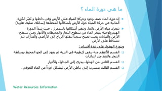 ‫؟‬ ‫الماء‬ ‫دورة‬ ‫هي‬ ‫ما‬
‫األرض‬ ‫على‬ ‫المياه‬ ‫وحركة‬ ‫وجود‬ ‫تصف‬ ‫الماء‬ ‫دورة‬ ‫إن‬‫و‬ ‫داخلها‬ ‫وفي‬‫و‬ّ‫د‬‫ال‬ ‫ر‬ِّّ‫ب‬‫ع‬ُ‫ت‬‫رة‬
‫المائية‬‫حركة‬ ‫عن‬‫المختلفة‬ ‫بأشكالها‬ ‫األرض‬ ‫حول‬ ‫المياه‬(‫غا‬ ،‫صلبة‬ ،‫سائلة‬‫زية‬)
‫تتحرك‬‫أشكالها‬ ‫وتتغير‬ ،‫دائما‬ ‫األرض‬ ‫مياه‬‫باستمرار‬،‫تبـدأ‬ ‫حيث‬‫الـدورة‬
‫الهيدرولوجية‬‫ومـن‬ ‫واألنهار‬ ‫والمحيطات‬ ‫البحار‬ ‫سطوح‬ ‫من‬ ‫الماء‬ ‫بتبخر‬‫سـطح‬
‫األرض‬‫والقـارا‬ ‫األراضي‬ ‫إلى‬ ‫الرياح‬ ‫تنقلها‬ ً‫سحبا‬ ‫تصبح‬ ‫بحيث‬ ‫والنباتات‬‫ت‬‫ثـم‬
‫تتساقط‬‫على‬‫األرض‬
‫أقسام‬ ‫عدة‬ ‫على‬ ‫الهطول‬ ‫ويتوزع‬:
‫القسم‬‫منه‬ ‫األعظم‬‫كرطوبة‬ ‫يبقى‬‫ب‬ ‫المحيط‬ ‫الجو‬ ‫إلى‬ ‫يعود‬ ‫ثم‬ ‫التربة‬ ‫في‬‫وساطة‬
‫من‬ ‫والنتح‬ ‫التبخر‬‫النباتـات‬
‫الثاني‬ ‫القسم‬‫واألنهار‬ ‫الجداول‬ ‫إلى‬ ‫يجري‬ ‫الهطول‬ ‫من‬
‫الثالث‬ ‫القسم‬‫إلـى‬ ‫يتـسرب‬‫األرض‬ ‫بـاطن‬‫الجوفي‬ ‫الماء‬ ‫من‬ ً‫جزءا‬ ‫ليشكل‬.
 