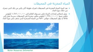 ‫تعد‬‫ال‬ ‫تلك‬ ‫من‬ ‫بكثير‬ ‫أكثر‬ ‫طويلة‬ ‫لفترات‬ ‫المحيطات‬ ‫في‬ ‫المخزنة‬ ‫المياه‬ ‫كمية‬‫تتحرك‬ ‫تي‬
‫الماء‬ ‫دورة‬ ‫خالل‬ ‫من‬.
‫يصل‬‫إلى‬ ‫العالم‬ ‫مستوى‬ ‫على‬ ‫المياه‬ ‫إمدادات‬ ‫إجمالي‬1.386.000.000‫كيلومتر‬
‫مكعب‬‫منها‬1.338.000.000‫مكعب‬ ‫كيلومتر‬‫مخزنة‬‫إلى‬ ‫تصل‬ ‫بنسبة‬ ‫المحيطات‬ ‫في‬
95%‫حوالى‬ ‫المحيطات‬ ‫توفر‬ ‫إذ‬90%‫إلى‬ ‫تذهب‬ ‫التي‬ ‫المتبخرة‬ ‫المياه‬ ‫من‬‫الماء‬ ‫دورة‬
‫المحيطات‬ ‫في‬ ‫المخزنة‬ ‫المياه‬
 