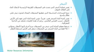 ‫التبخر‬
‫النت‬ ‫الرئيسية‬ ‫الطريقة‬ ‫المحيطات‬ ‫في‬ ‫تحدث‬ ‫التي‬ ‫التبخر‬ ‫عملية‬ ‫تعتبر‬‫الماء‬ ‫قال‬
‫الجوي‬ ‫الغالف‬ ‫إلى‬.
‫على‬ ‫تبخر‬ ‫لحدوث‬ ‫المجال‬ ‫المحيطات‬ ‫تغطيها‬ ‫التي‬ ‫الشاسعة‬ ‫المساحات‬ ‫تتيح‬
‫واسع‬ ‫نطاق‬.
‫إلى‬ ‫تعود‬ ‫التي‬ ‫الماء‬ ‫كمية‬ ‫نفس‬ ،ً‫تقريبا‬ ،‫هي‬ ‫المتبخر‬ ‫الماء‬ ‫كمية‬ ‫تعتبر‬‫األرض‬
‫الناحية‬ ‫من‬ ‫تختلف‬ ‫الكميات‬ ‫هذه‬ ‫أن‬ ‫برغم‬ ،‫العالمي‬ ‫القياس‬ ‫حسب‬ ،‫كأمطار‬
‫الجغرافية‬.
‫كأمطار‬ ‫إليها‬ ‫أخرى‬ ‫مرة‬ ‫المحيطات‬ ‫من‬ ‫تتبخر‬ ‫التي‬ ‫المياه‬ ‫معظم‬ ‫تسقط‬.‫وحوال‬‫ي‬
10%‫كأمط‬ ‫لتسقط‬ ‫األرض‬ ‫إلى‬ ‫تنتقل‬ ‫المحيطات‬ ‫من‬ ‫المتبخر‬ ‫الماء‬ ‫من‬ ‫فقط‬‫ار‬.
 