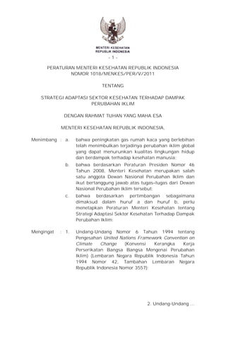 -1PERATURAN MENTERI KESEHATAN REPUBLIK INDONESIA
NOMOR 1018/MENKES/PER/V/2011
/Menks/SK/V/2009
TENTANG
STRATEGI ADAPTASI SEKTOR KESEHATAN TERHADAP DAMPAK
PERUBAHAN IKLIM
DENGAN RAHMAT TUHAN YANG MAHA ESA
MENTERI KESEHATAN REPUBLIK INDONESIA,
Menimbang : a.

bahwa peningkatan gas rumah kaca yang berlebihan
telah menimbulkan terjadinya perubahan iklim global
yang dapat menurunkan kualitas lingkungan hidup
dan berdampak terhadap kesehatan manusia;

b.

bahwa berdasarkan Peraturan Presiden Nomor 46
Tahun 2008, Menteri Kesehatan merupakan salah
satu anggota Dewan Nasional Perubahan Iklim dan
ikut bertanggung jawab atas tugas–tugas dari Dewan
Nasional Perubahan Iklim tersebut;

c.

bahwa berdasarkan pertimbangan sebagaimana
dimaksud dalam huruf a dan huruf b, perlu
menetapkan Peraturan Menteri Kesehatan tentang
Strategi Adaptasi Sektor Kesehatan Terhadap Dampak
Perubahan Iklim;

: 1.

Undang-Undang Nomor 6 Tahun 1994 tentang
Pengesahan United Nations Framework Convention on
Climate
Change
(Konvensi
Kerangka
Kerja
Perserikatan Bangsa Bangsa Mengenai Perubahan
Iklim) (Lembaran Negara Republik Indonesia Tahun
1994 Nomor 42, Tambahan Lembaran Negara
Republik Indonesia Nomor 3557);

Mengingat

2. Undang-Undang …

 