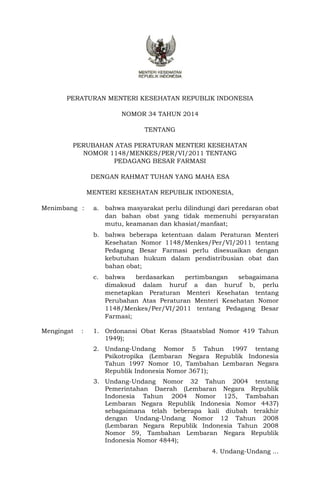 PERATURAN MENTERI KESEHATAN REPUBLIK INDONESIA 
NOMOR 34 TAHUN 2014 
TENTANG 
PERUBAHAN ATAS PERATURAN MENTERI KESEHATAN 
NOMOR 1148/MENKES/PER/VI/2011 TENTANG 
PEDAGANG BESAR FARMASI 
DENGAN RAHMAT TUHAN YANG MAHA ESA 
MENTERI KESEHATAN REPUBLIK INDONESIA, 
Menimbang : a. bahwa masyarakat perlu dilindungi dari peredaran obat 
dan bahan obat yang tidak memenuhi persyaratan 
mutu, keamanan dan khasiat/manfaat; 
b. bahwa beberapa ketentuan dalam Peraturan Menteri 
Kesehatan Nomor 1148/Menkes/Per/VI/2011 tentang 
Pedagang Besar Farmasi perlu disesuaikan dengan 
kebutuhan hukum dalam pendistribusian obat dan 
bahan obat; 
c. bahwa berdasarkan pertimbangan sebagaimana 
dimaksud dalam huruf a dan huruf b, perlu 
menetapkan Peraturan Menteri Kesehatan tentang 
Perubahan Atas Peraturan Menteri Kesehatan Nomor 
1148/Menkes/Per/VI/2011 tentang Pedagang Besar 
Farmasi; 
Mengingat : 1. Ordonansi Obat Keras (Staatsblad Nomor 419 Tahun 
1949); 
2. Undang-Undang Nomor 5 Tahun 1997 tentang 
Psikotropika (Lembaran Negara Republik Indonesia 
Tahun 1997 Nomor 10, Tambahan Lembaran Negara 
Republik Indonesia Nomor 3671); 
3. Undang-Undang Nomor 32 Tahun 2004 tentang 
Pemerintahan Daerah (Lembaran Negara Republik 
Indonesia Tahun 2004 Nomor 125, Tambahan 
Lembaran Negara Republik Indonesia Nomor 4437) 
sebagaimana telah beberapa kali diubah terakhir 
dengan Undang-Undang Nomor 12 Tahun 2008 
(Lembaran Negara Republik Indonesia Tahun 2008 
Nomor 59, Tambahan Lembaran Negara Republik 
Indonesia Nomor 4844); 
4. Undang-Undang ... 
 