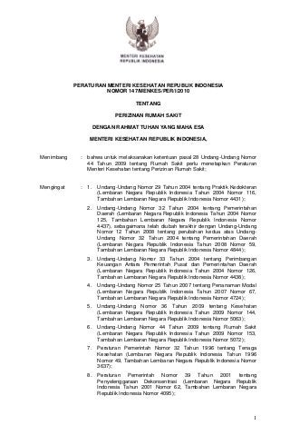 PERATURAN MENTERI KESEHATAN REPUBLIK INDONESIA
                      NOMOR 147/MENKES/PER/I/2010

                                      TENTANG

                              PERIZINAN RUMAH SAKIT

                       DENGAN RAHMAT TUHAN YANG MAHA ESA

                   MENTERI KESEHATAN REPUBLIK INDONESIA,


Menimbang     :   bahwa untuk melaksanakan ketentuan pasal 28 Undang-Undang Nomor
                  44 Tahun 2009 tentang Rumah Sakit perlu menetapkan Peraturan
                  Menteri Kesehatan tentang Perizinan Rumah Sakit;


Mengingat     :   1.    Undang-Undang Nomor 29 Tahun 2004 tentang Praktik Kedokteran
                        (Lembaran Negara Republik Indonesia Tahun 2004 Nomor 116,
                        Tambahan Lembaran Negara Republik Indonesia Nomor 4431);
                  2.    Undang-Undang Nomor 32 Tahun 2004 tentang Pemerintahan
                        Daerah (Lembaran Negara Republik Indonesia Tahun 2004 Nomor
                        125, Tambahan Lembaran Negara Republik Indonesia Nomor
                        4437), sebagaimana telah diubah terakhir dengan Undang-Undang
                        Nomor 12 Tahun 2008 tentang perubahan kedua atas Undang-
                        Undang Nomor 32 Tahun 2004 tentang Pemerintahan Daerah
                        (Lembaran Negara Republik Indonesia Tahun 2008 Nomor 59,
                        Tambahan Lembaran Negara Republik Indonesia Nomor 4844);
                  3.    Undang-Undang Nomor 33 Tahun 2004 tentang Perimbangan
                        Keuangan Antara Pemerintah Pusat dan Pemerintahan Daerah
                        (Lembaran Negara Republik Indonesia Tahun 2004 Nomor 126,
                        Tambahan Lembaran Negara Republik Indonesia Nomor 4438);
                  4.    Undang-Undang Nomor 25 Tahun 2007 tentang Penanaman Modal
                        (Lembaran Negara Republik Indonesia Tahun 2007 Nomor 67,
                        Tambahan Lembaran Negara Republik Indonesia Nomor 4724);
                  5.    Undang-Undang Nomor 36 Tahun 2009 tentang Kesehatan
                        (Lembaran Negara Republik Indonesia Tahun 2009 Nomor 144,
                        Tambahan Lembaran Negara Republik Indonesia Nomor 5063);
                  6.    Undang-Undang Nomor 44 Tahun 2009 tentang Rumah Sakit
                        (Lembaran Negara Republik Indonesia Tahun 2009 Nomor 153,
                        Tambahan Lembaran Negara Republik Indonesia Nomor 5072);
                  7.    Peraturan Pemerintah Nomor 32 Tahun 1996 tentang Tenaga
                        Kesehatan (Lembaran Negara Republik Indonesia Tahun 1996
                        Nomor 49, Tambahan Lembaran Negara Republik Indonesia Nomor
                        3637);
                  8.    Peraturan Pemerintah Nomor 39 Tahun 2001 tentang
                        Penyelenggaraan Dekonsentrasi (Lembaran Negara Republik
                        Indonesia Tahun 2001 Nomor 62, Tambahan Lembaran Negara
                        Republik Indonesia Nomor 4095);



                                                                                   1
 