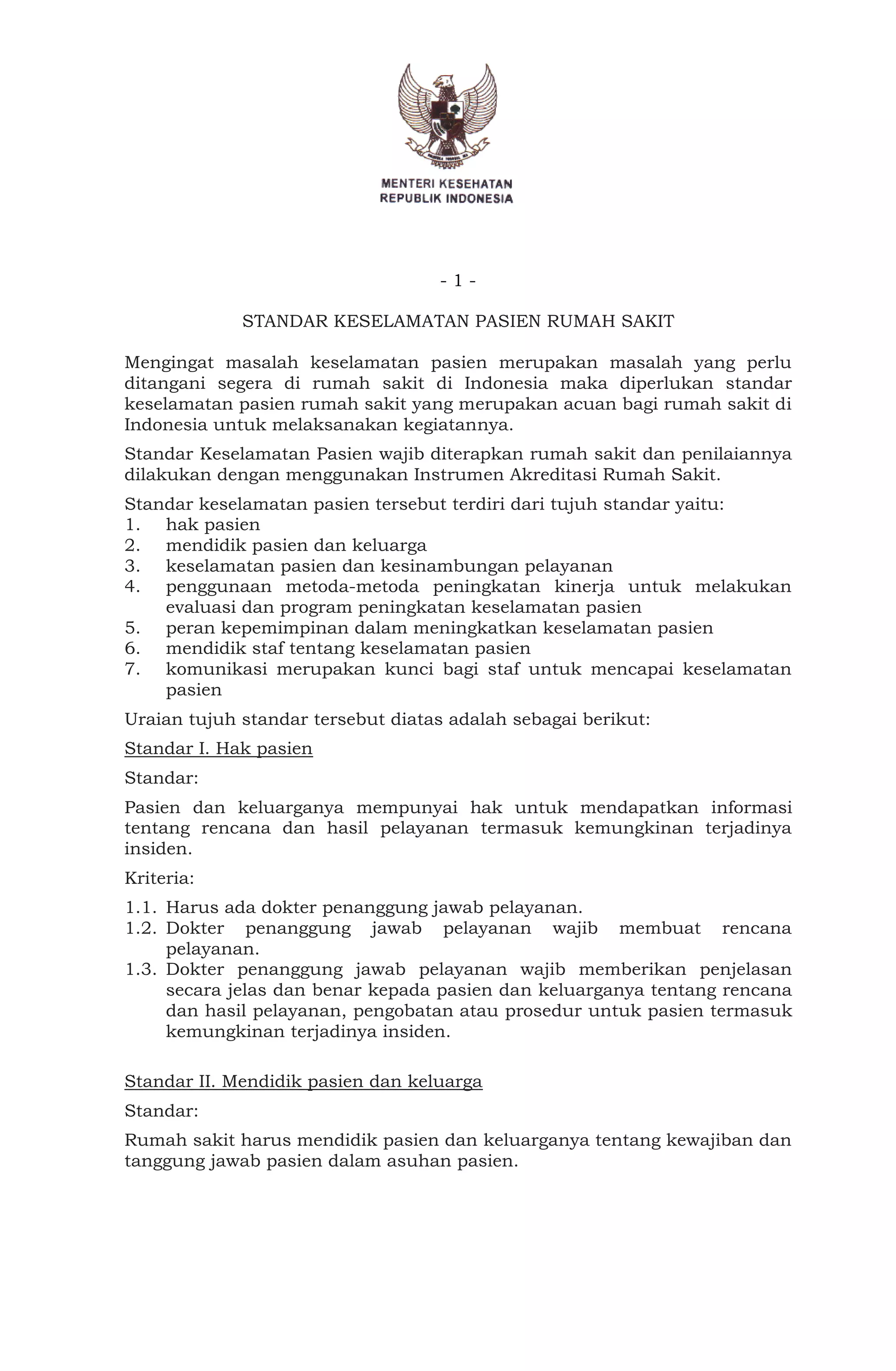 - 1 -
STANDAR KESELAMATAN PASIEN RUMAH SAKIT
Mengingat masalah keselamatan pasien merupakan masalah yang perlu
ditangani segera di rumah sakit di Indonesia maka diperlukan standar
keselamatan pasien rumah sakit yang merupakan acuan bagi rumah sakit di
Indonesia untuk melaksanakan kegiatannya.
Standar Keselamatan Pasien wajib diterapkan rumah sakit dan penilaiannya
dilakukan dengan menggunakan Instrumen Akreditasi Rumah Sakit.
Standar keselamatan pasien tersebut terdiri dari tujuh standar yaitu:
1. hak pasien
2. mendidik pasien dan keluarga
3. keselamatan pasien dan kesinambungan pelayanan
4. penggunaan metoda-metoda peningkatan kinerja untuk melakukan
evaluasi dan program peningkatan keselamatan pasien
5. peran kepemimpinan dalam meningkatkan keselamatan pasien
6. mendidik staf tentang keselamatan pasien
7. komunikasi merupakan kunci bagi staf untuk mencapai keselamatan
pasien
Uraian tujuh standar tersebut diatas adalah sebagai berikut:
Standar I. Hak pasien
Standar:
Pasien dan keluarganya mempunyai hak untuk mendapatkan informasi
tentang rencana dan hasil pelayanan termasuk kemungkinan terjadinya
insiden.
Kriteria:
1.1. Harus ada dokter penanggung jawab pelayanan.
1.2. Dokter penanggung jawab pelayanan wajib membuat rencana
pelayanan.
1.3. Dokter penanggung jawab pelayanan wajib memberikan penjelasan
secara jelas dan benar kepada pasien dan keluarganya tentang rencana
dan hasil pelayanan, pengobatan atau prosedur untuk pasien termasuk
kemungkinan terjadinya insiden.
Standar II. Mendidik pasien dan keluarga
Standar:
Rumah sakit harus mendidik pasien dan keluarganya tentang kewajiban dan
tanggung jawab pasien dalam asuhan pasien.
 