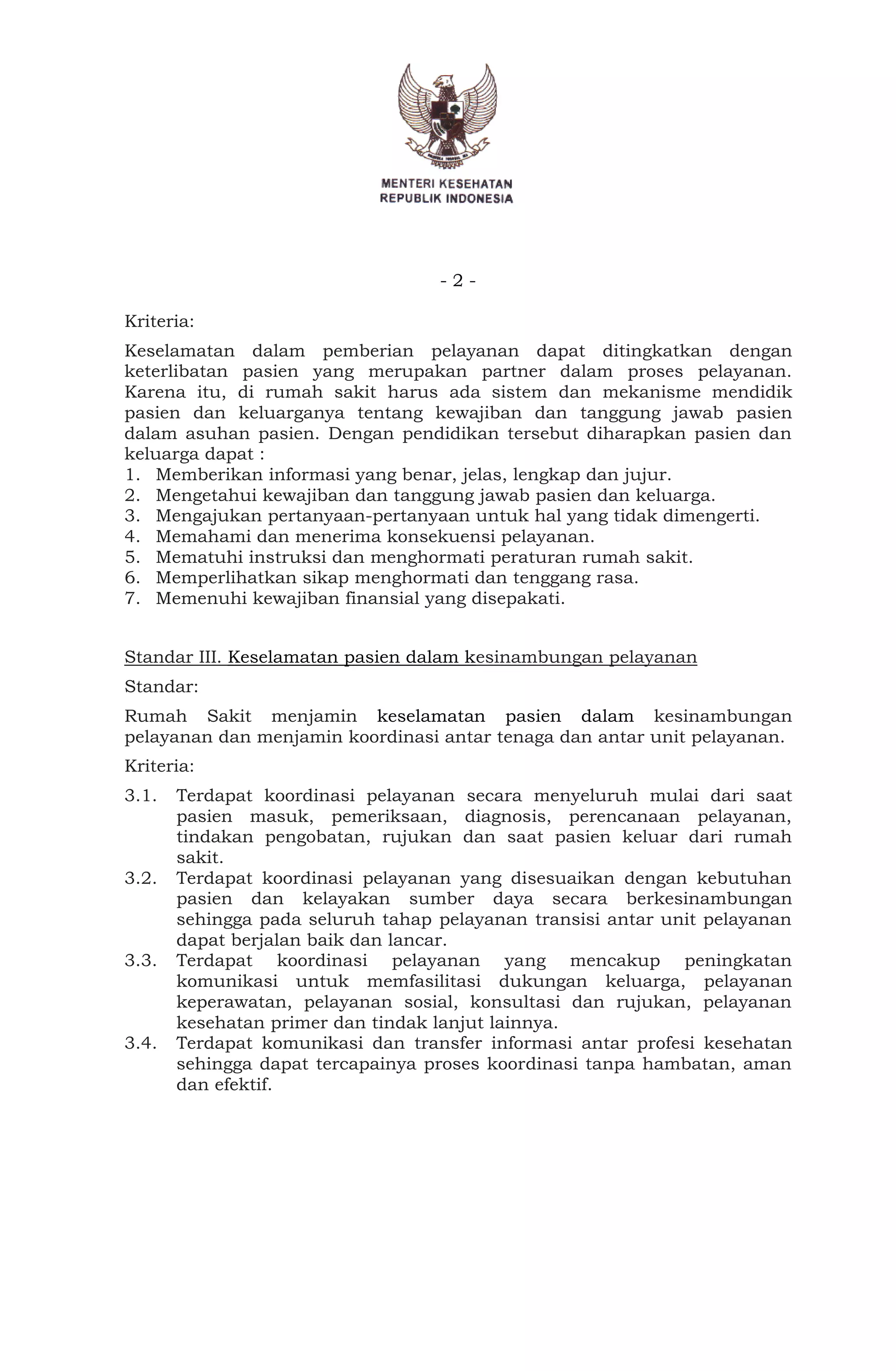 - 2 -
Kriteria:
Keselamatan dalam pemberian pelayanan dapat ditingkatkan dengan
keterlibatan pasien yang merupakan partner dalam proses pelayanan.
Karena itu, di rumah sakit harus ada sistem dan mekanisme mendidik
pasien dan keluarganya tentang kewajiban dan tanggung jawab pasien
dalam asuhan pasien. Dengan pendidikan tersebut diharapkan pasien dan
keluarga dapat :
1. Memberikan informasi yang benar, jelas, lengkap dan jujur.
2. Mengetahui kewajiban dan tanggung jawab pasien dan keluarga.
3. Mengajukan pertanyaan-pertanyaan untuk hal yang tidak dimengerti.
4. Memahami dan menerima konsekuensi pelayanan.
5. Mematuhi instruksi dan menghormati peraturan rumah sakit.
6. Memperlihatkan sikap menghormati dan tenggang rasa.
7. Memenuhi kewajiban finansial yang disepakati.
Standar III. Keselamatan pasien dalam kesinambungan pelayanan
Standar:
Rumah Sakit menjamin keselamatan pasien dalam kesinambungan
pelayanan dan menjamin koordinasi antar tenaga dan antar unit pelayanan.
Kriteria:
3.1. Terdapat koordinasi pelayanan secara menyeluruh mulai dari saat
pasien masuk, pemeriksaan, diagnosis, perencanaan pelayanan,
tindakan pengobatan, rujukan dan saat pasien keluar dari rumah
sakit.
3.2. Terdapat koordinasi pelayanan yang disesuaikan dengan kebutuhan
pasien dan kelayakan sumber daya secara berkesinambungan
sehingga pada seluruh tahap pelayanan transisi antar unit pelayanan
dapat berjalan baik dan lancar.
3.3. Terdapat koordinasi pelayanan yang mencakup peningkatan
komunikasi untuk memfasilitasi dukungan keluarga, pelayanan
keperawatan, pelayanan sosial, konsultasi dan rujukan, pelayanan
kesehatan primer dan tindak lanjut lainnya.
3.4. Terdapat komunikasi dan transfer informasi antar profesi kesehatan
sehingga dapat tercapainya proses koordinasi tanpa hambatan, aman
dan efektif.
 