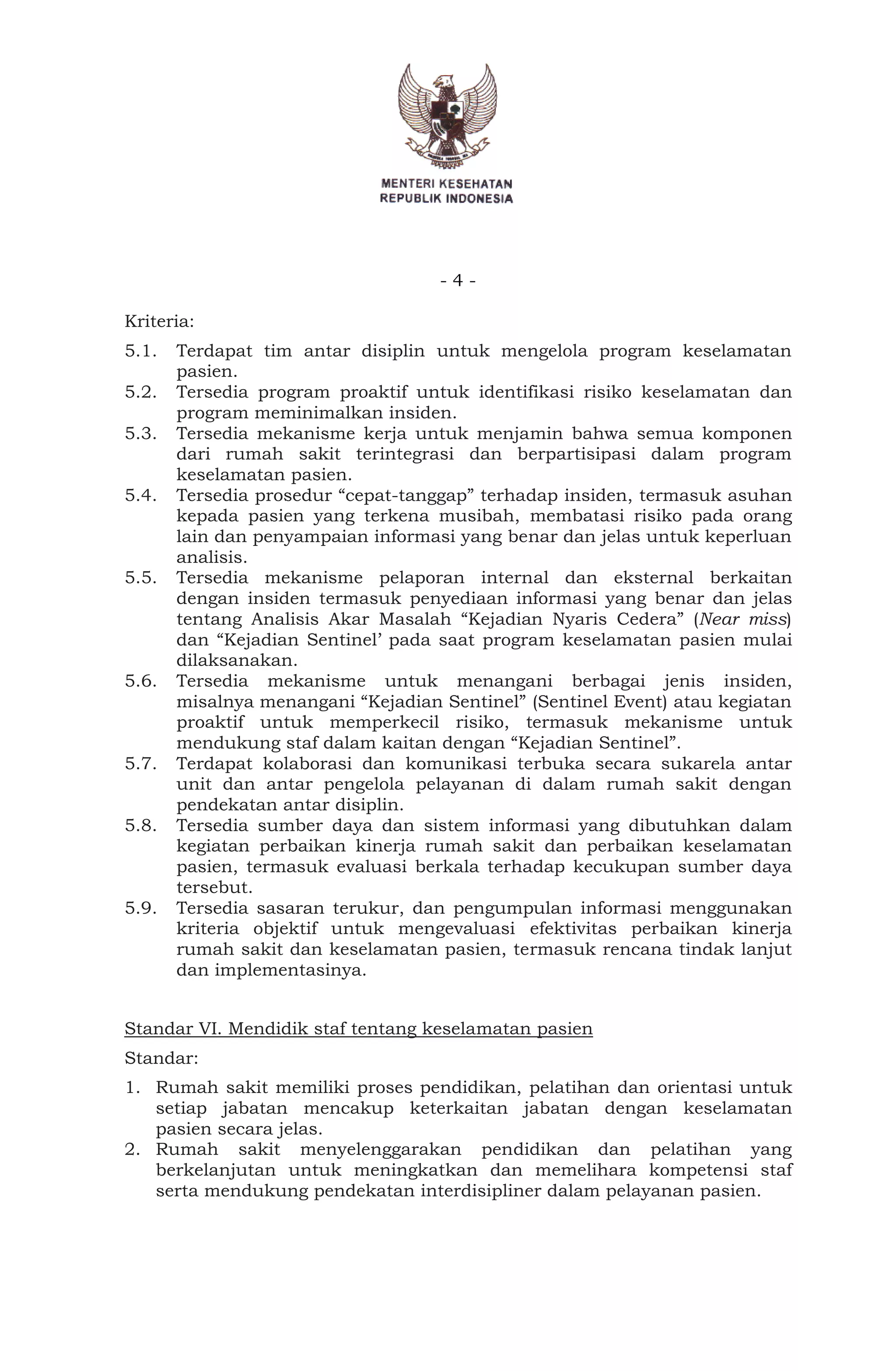- 4 -
Kriteria:
5.1. Terdapat tim antar disiplin untuk mengelola program keselamatan
pasien.
5.2. Tersedia program proaktif untuk identifikasi risiko keselamatan dan
program meminimalkan insiden.
5.3. Tersedia mekanisme kerja untuk menjamin bahwa semua komponen
dari rumah sakit terintegrasi dan berpartisipasi dalam program
keselamatan pasien.
5.4. Tersedia prosedur “cepat-tanggap” terhadap insiden, termasuk asuhan
kepada pasien yang terkena musibah, membatasi risiko pada orang
lain dan penyampaian informasi yang benar dan jelas untuk keperluan
analisis.
5.5. Tersedia mekanisme pelaporan internal dan eksternal berkaitan
dengan insiden termasuk penyediaan informasi yang benar dan jelas
tentang Analisis Akar Masalah “Kejadian Nyaris Cedera” (Near miss)
dan “Kejadian Sentinel’ pada saat program keselamatan pasien mulai
dilaksanakan.
5.6. Tersedia mekanisme untuk menangani berbagai jenis insiden,
misalnya menangani “Kejadian Sentinel” (Sentinel Event) atau kegiatan
proaktif untuk memperkecil risiko, termasuk mekanisme untuk
mendukung staf dalam kaitan dengan “Kejadian Sentinel”.
5.7. Terdapat kolaborasi dan komunikasi terbuka secara sukarela antar
unit dan antar pengelola pelayanan di dalam rumah sakit dengan
pendekatan antar disiplin.
5.8. Tersedia sumber daya dan sistem informasi yang dibutuhkan dalam
kegiatan perbaikan kinerja rumah sakit dan perbaikan keselamatan
pasien, termasuk evaluasi berkala terhadap kecukupan sumber daya
tersebut.
5.9. Tersedia sasaran terukur, dan pengumpulan informasi menggunakan
kriteria objektif untuk mengevaluasi efektivitas perbaikan kinerja
rumah sakit dan keselamatan pasien, termasuk rencana tindak lanjut
dan implementasinya.
Standar VI. Mendidik staf tentang keselamatan pasien
Standar:
1. Rumah sakit memiliki proses pendidikan, pelatihan dan orientasi untuk
setiap jabatan mencakup keterkaitan jabatan dengan keselamatan
pasien secara jelas.
2. Rumah sakit menyelenggarakan pendidikan dan pelatihan yang
berkelanjutan untuk meningkatkan dan memelihara kompetensi staf
serta mendukung pendekatan interdisipliner dalam pelayanan pasien.
 