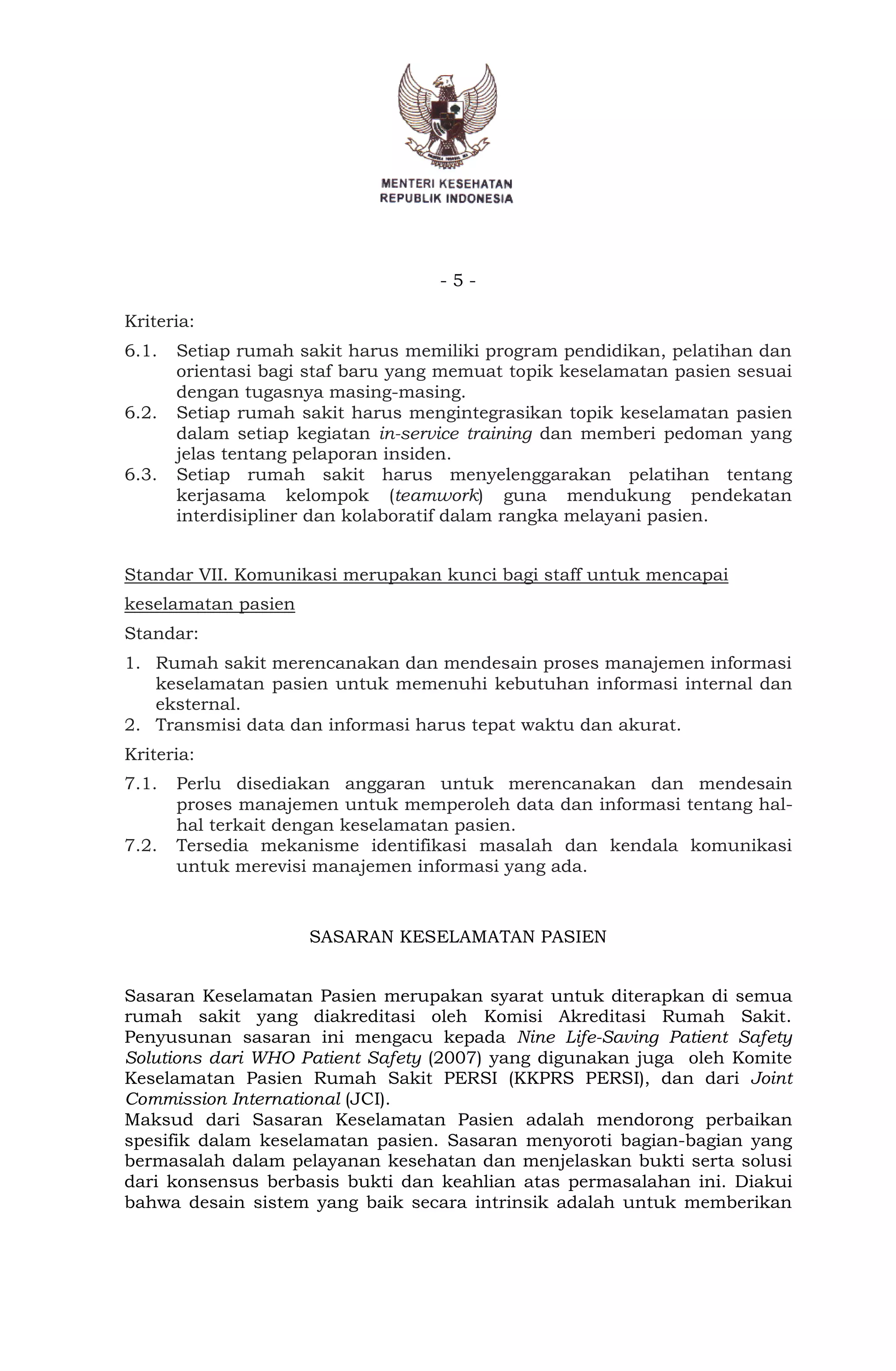 - 5 -
Kriteria:
6.1. Setiap rumah sakit harus memiliki program pendidikan, pelatihan dan
orientasi bagi staf baru yang memuat topik keselamatan pasien sesuai
dengan tugasnya masing-masing.
6.2. Setiap rumah sakit harus mengintegrasikan topik keselamatan pasien
dalam setiap kegiatan in-service training dan memberi pedoman yang
jelas tentang pelaporan insiden.
6.3. Setiap rumah sakit harus menyelenggarakan pelatihan tentang
kerjasama kelompok (teamwork) guna mendukung pendekatan
interdisipliner dan kolaboratif dalam rangka melayani pasien.
Standar VII. Komunikasi merupakan kunci bagi staff untuk mencapai
keselamatan pasien
Standar:
1. Rumah sakit merencanakan dan mendesain proses manajemen informasi
keselamatan pasien untuk memenuhi kebutuhan informasi internal dan
eksternal.
2. Transmisi data dan informasi harus tepat waktu dan akurat.
Kriteria:
7.1. Perlu disediakan anggaran untuk merencanakan dan mendesain
proses manajemen untuk memperoleh data dan informasi tentang hal-
hal terkait dengan keselamatan pasien.
7.2. Tersedia mekanisme identifikasi masalah dan kendala komunikasi
untuk merevisi manajemen informasi yang ada.
SASARAN KESELAMATAN PASIEN
Sasaran Keselamatan Pasien merupakan syarat untuk diterapkan di semua
rumah sakit yang diakreditasi oleh Komisi Akreditasi Rumah Sakit.
Penyusunan sasaran ini mengacu kepada Nine Life-Saving Patient Safety
Solutions dari WHO Patient Safety (2007) yang digunakan juga oleh Komite
Keselamatan Pasien Rumah Sakit PERSI (KKPRS PERSI), dan dari Joint
Commission International (JCI).
Maksud dari Sasaran Keselamatan Pasien adalah mendorong perbaikan
spesifik dalam keselamatan pasien. Sasaran menyoroti bagian-bagian yang
bermasalah dalam pelayanan kesehatan dan menjelaskan bukti serta solusi
dari konsensus berbasis bukti dan keahlian atas permasalahan ini. Diakui
bahwa desain sistem yang baik secara intrinsik adalah untuk memberikan
 