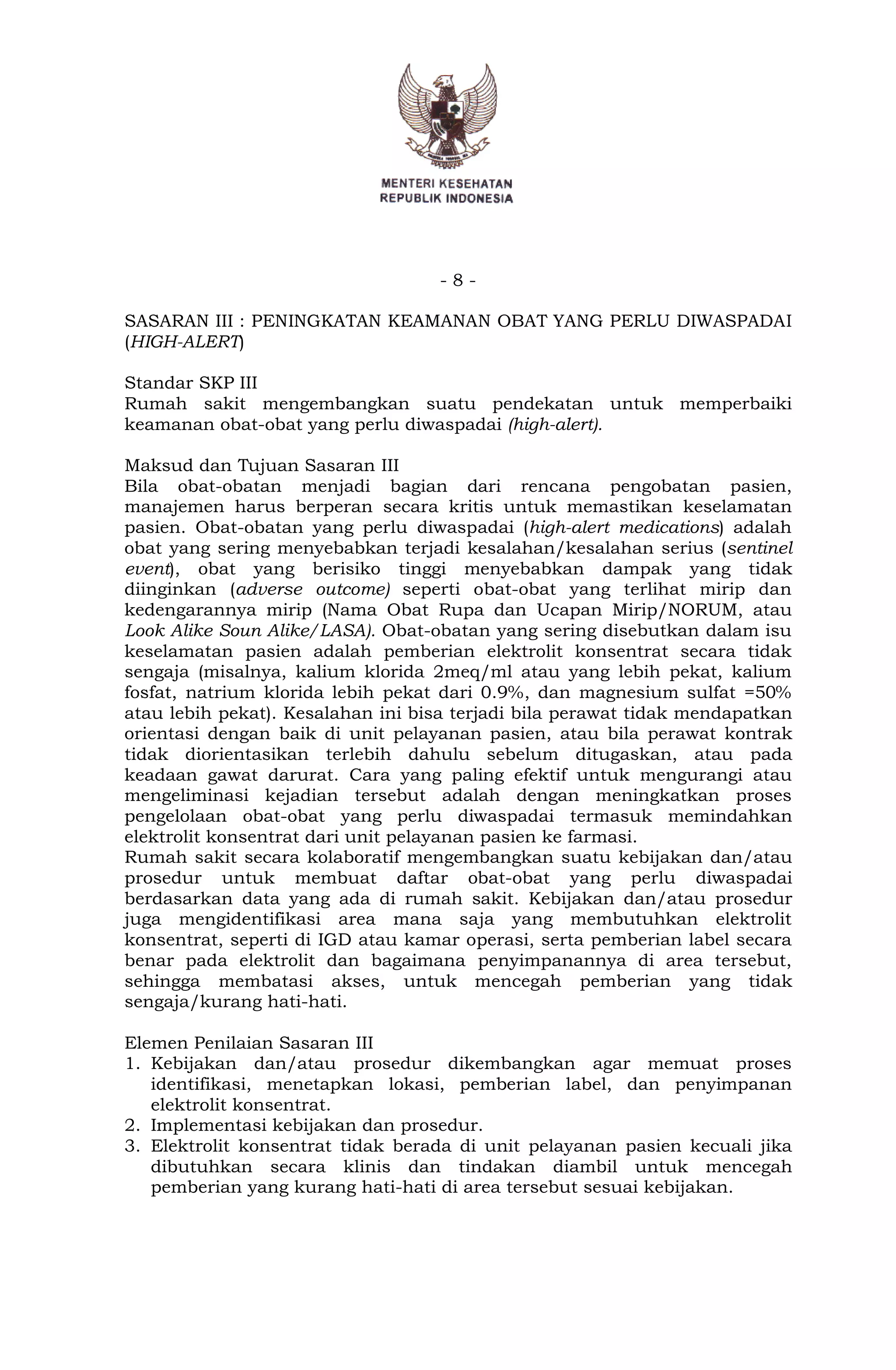 - 8 -
SASARAN III : PENINGKATAN KEAMANAN OBAT YANG PERLU DIWASPADAI
(HIGH-ALERT)
Standar SKP III
Rumah sakit mengembangkan suatu pendekatan untuk memperbaiki
keamanan obat-obat yang perlu diwaspadai (high-alert).
Maksud dan Tujuan Sasaran III
Bila obat-obatan menjadi bagian dari rencana pengobatan pasien,
manajemen harus berperan secara kritis untuk memastikan keselamatan
pasien. Obat-obatan yang perlu diwaspadai (high-alert medications) adalah
obat yang sering menyebabkan terjadi kesalahan/kesalahan serius (sentinel
event), obat yang berisiko tinggi menyebabkan dampak yang tidak
diinginkan (adverse outcome) seperti obat-obat yang terlihat mirip dan
kedengarannya mirip (Nama Obat Rupa dan Ucapan Mirip/NORUM, atau
Look Alike Soun Alike/LASA). Obat-obatan yang sering disebutkan dalam isu
keselamatan pasien adalah pemberian elektrolit konsentrat secara tidak
sengaja (misalnya, kalium klorida 2meq/ml atau yang lebih pekat, kalium
fosfat, natrium klorida lebih pekat dari 0.9%, dan magnesium sulfat =50%
atau lebih pekat). Kesalahan ini bisa terjadi bila perawat tidak mendapatkan
orientasi dengan baik di unit pelayanan pasien, atau bila perawat kontrak
tidak diorientasikan terlebih dahulu sebelum ditugaskan, atau pada
keadaan gawat darurat. Cara yang paling efektif untuk mengurangi atau
mengeliminasi kejadian tersebut adalah dengan meningkatkan proses
pengelolaan obat-obat yang perlu diwaspadai termasuk memindahkan
elektrolit konsentrat dari unit pelayanan pasien ke farmasi.
Rumah sakit secara kolaboratif mengembangkan suatu kebijakan dan/atau
prosedur untuk membuat daftar obat-obat yang perlu diwaspadai
berdasarkan data yang ada di rumah sakit. Kebijakan dan/atau prosedur
juga mengidentifikasi area mana saja yang membutuhkan elektrolit
konsentrat, seperti di IGD atau kamar operasi, serta pemberian label secara
benar pada elektrolit dan bagaimana penyimpanannya di area tersebut,
sehingga membatasi akses, untuk mencegah pemberian yang tidak
sengaja/kurang hati-hati.
Elemen Penilaian Sasaran III
1. Kebijakan dan/atau prosedur dikembangkan agar memuat proses
identifikasi, menetapkan lokasi, pemberian label, dan penyimpanan
elektrolit konsentrat.
2. Implementasi kebijakan dan prosedur.
3. Elektrolit konsentrat tidak berada di unit pelayanan pasien kecuali jika
dibutuhkan secara klinis dan tindakan diambil untuk mencegah
pemberian yang kurang hati-hati di area tersebut sesuai kebijakan.
 