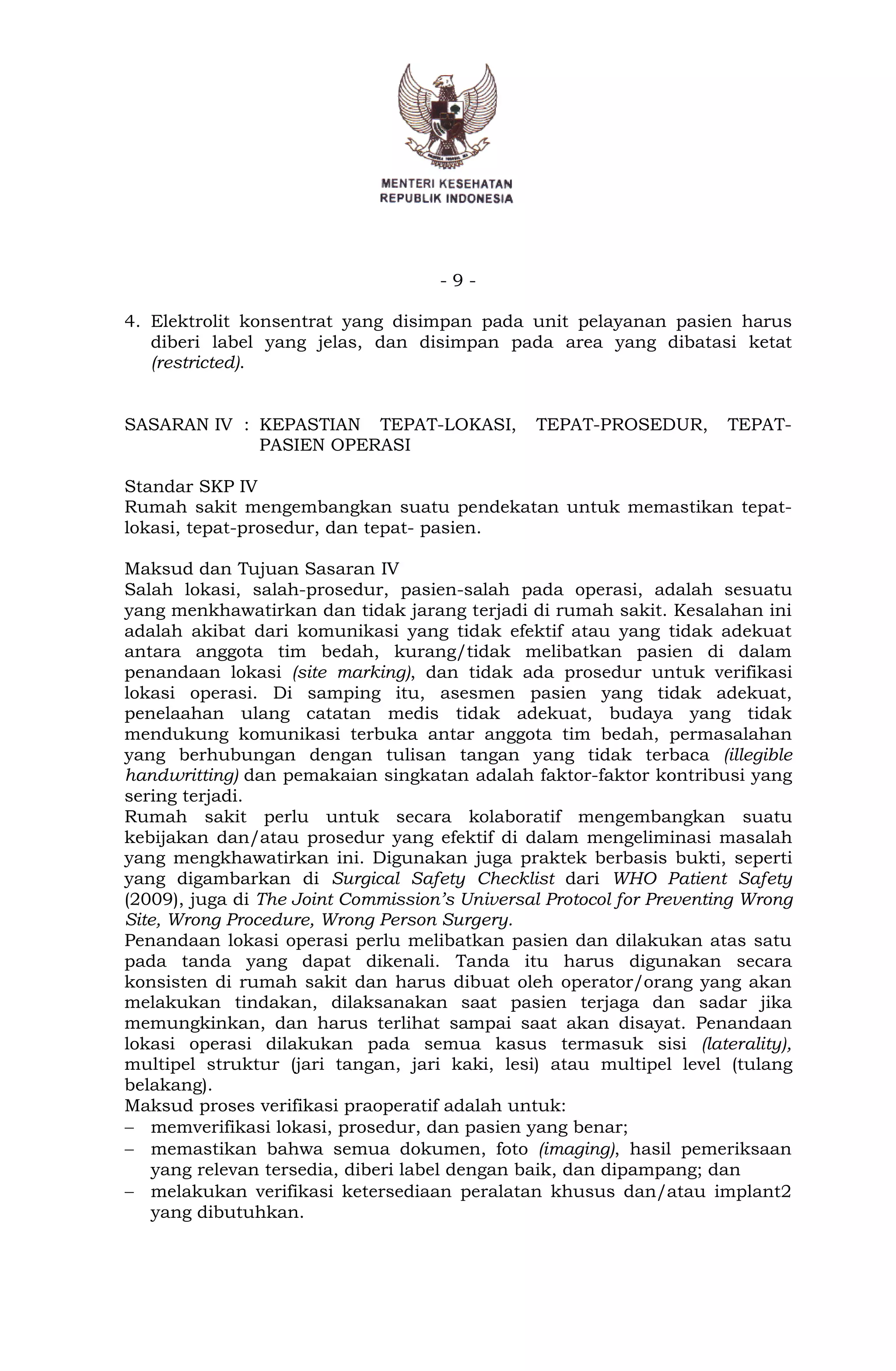 - 9 -
4. Elektrolit konsentrat yang disimpan pada unit pelayanan pasien harus
diberi label yang jelas, dan disimpan pada area yang dibatasi ketat
(restricted).
SASARAN IV : KEPASTIAN TEPAT-LOKASI, TEPAT-PROSEDUR, TEPAT-
PASIEN OPERASI
Standar SKP IV
Rumah sakit mengembangkan suatu pendekatan untuk memastikan tepat-
lokasi, tepat-prosedur, dan tepat- pasien.
Maksud dan Tujuan Sasaran IV
Salah lokasi, salah-prosedur, pasien-salah pada operasi, adalah sesuatu
yang menkhawatirkan dan tidak jarang terjadi di rumah sakit. Kesalahan ini
adalah akibat dari komunikasi yang tidak efektif atau yang tidak adekuat
antara anggota tim bedah, kurang/tidak melibatkan pasien di dalam
penandaan lokasi (site marking), dan tidak ada prosedur untuk verifikasi
lokasi operasi. Di samping itu, asesmen pasien yang tidak adekuat,
penelaahan ulang catatan medis tidak adekuat, budaya yang tidak
mendukung komunikasi terbuka antar anggota tim bedah, permasalahan
yang berhubungan dengan tulisan tangan yang tidak terbaca (illegible
handwritting) dan pemakaian singkatan adalah faktor-faktor kontribusi yang
sering terjadi.
Rumah sakit perlu untuk secara kolaboratif mengembangkan suatu
kebijakan dan/atau prosedur yang efektif di dalam mengeliminasi masalah
yang mengkhawatirkan ini. Digunakan juga praktek berbasis bukti, seperti
yang digambarkan di Surgical Safety Checklist dari WHO Patient Safety
(2009), juga di The Joint Commission’s Universal Protocol for Preventing Wrong
Site, Wrong Procedure, Wrong Person Surgery.
Penandaan lokasi operasi perlu melibatkan pasien dan dilakukan atas satu
pada tanda yang dapat dikenali. Tanda itu harus digunakan secara
konsisten di rumah sakit dan harus dibuat oleh operator/orang yang akan
melakukan tindakan, dilaksanakan saat pasien terjaga dan sadar jika
memungkinkan, dan harus terlihat sampai saat akan disayat. Penandaan
lokasi operasi dilakukan pada semua kasus termasuk sisi (laterality),
multipel struktur (jari tangan, jari kaki, lesi) atau multipel level (tulang
belakang).
Maksud proses verifikasi praoperatif adalah untuk:
 memverifikasi lokasi, prosedur, dan pasien yang benar;
 memastikan bahwa semua dokumen, foto (imaging), hasil pemeriksaan
yang relevan tersedia, diberi label dengan baik, dan dipampang; dan
 melakukan verifikasi ketersediaan peralatan khusus dan/atau implant2
yang dibutuhkan.
 