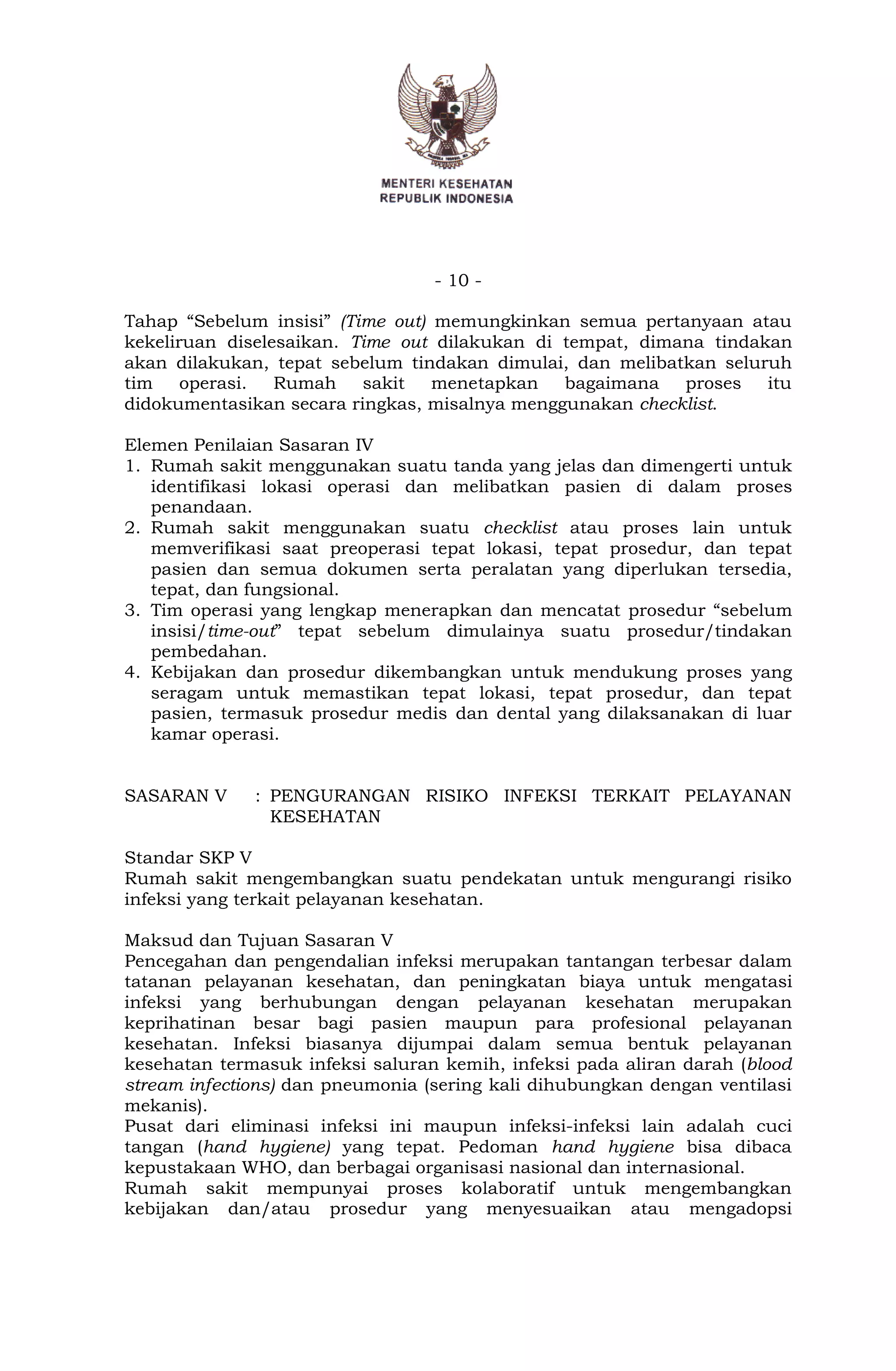 - 10 -
Tahap “Sebelum insisi” (Time out) memungkinkan semua pertanyaan atau
kekeliruan diselesaikan. Time out dilakukan di tempat, dimana tindakan
akan dilakukan, tepat sebelum tindakan dimulai, dan melibatkan seluruh
tim operasi. Rumah sakit menetapkan bagaimana proses itu
didokumentasikan secara ringkas, misalnya menggunakan checklist.
Elemen Penilaian Sasaran IV
1. Rumah sakit menggunakan suatu tanda yang jelas dan dimengerti untuk
identifikasi lokasi operasi dan melibatkan pasien di dalam proses
penandaan.
2. Rumah sakit menggunakan suatu checklist atau proses lain untuk
memverifikasi saat preoperasi tepat lokasi, tepat prosedur, dan tepat
pasien dan semua dokumen serta peralatan yang diperlukan tersedia,
tepat, dan fungsional.
3. Tim operasi yang lengkap menerapkan dan mencatat prosedur “sebelum
insisi/time-out” tepat sebelum dimulainya suatu prosedur/tindakan
pembedahan.
4. Kebijakan dan prosedur dikembangkan untuk mendukung proses yang
seragam untuk memastikan tepat lokasi, tepat prosedur, dan tepat
pasien, termasuk prosedur medis dan dental yang dilaksanakan di luar
kamar operasi.
SASARAN V : PENGURANGAN RISIKO INFEKSI TERKAIT PELAYANAN
KESEHATAN
Standar SKP V
Rumah sakit mengembangkan suatu pendekatan untuk mengurangi risiko
infeksi yang terkait pelayanan kesehatan.
Maksud dan Tujuan Sasaran V
Pencegahan dan pengendalian infeksi merupakan tantangan terbesar dalam
tatanan pelayanan kesehatan, dan peningkatan biaya untuk mengatasi
infeksi yang berhubungan dengan pelayanan kesehatan merupakan
keprihatinan besar bagi pasien maupun para profesional pelayanan
kesehatan. Infeksi biasanya dijumpai dalam semua bentuk pelayanan
kesehatan termasuk infeksi saluran kemih, infeksi pada aliran darah (blood
stream infections) dan pneumonia (sering kali dihubungkan dengan ventilasi
mekanis).
Pusat dari eliminasi infeksi ini maupun infeksi-infeksi lain adalah cuci
tangan (hand hygiene) yang tepat. Pedoman hand hygiene bisa dibaca
kepustakaan WHO, dan berbagai organisasi nasional dan internasional.
Rumah sakit mempunyai proses kolaboratif untuk mengembangkan
kebijakan dan/atau prosedur yang menyesuaikan atau mengadopsi
 