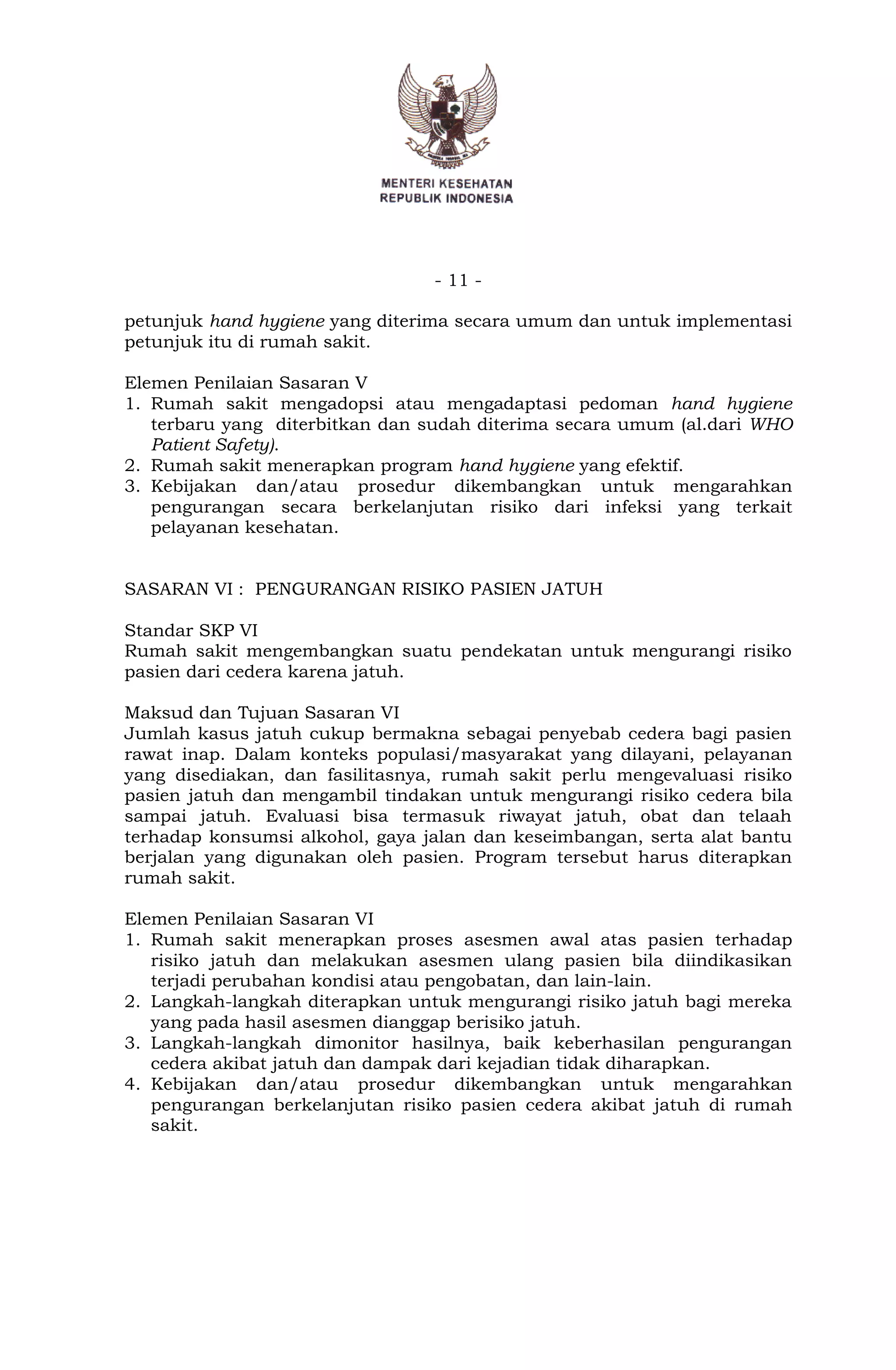 - 11 -
petunjuk hand hygiene yang diterima secara umum dan untuk implementasi
petunjuk itu di rumah sakit.
Elemen Penilaian Sasaran V
1. Rumah sakit mengadopsi atau mengadaptasi pedoman hand hygiene
terbaru yang diterbitkan dan sudah diterima secara umum (al.dari WHO
Patient Safety).
2. Rumah sakit menerapkan program hand hygiene yang efektif.
3. Kebijakan dan/atau prosedur dikembangkan untuk mengarahkan
pengurangan secara berkelanjutan risiko dari infeksi yang terkait
pelayanan kesehatan.
SASARAN VI : PENGURANGAN RISIKO PASIEN JATUH
Standar SKP VI
Rumah sakit mengembangkan suatu pendekatan untuk mengurangi risiko
pasien dari cedera karena jatuh.
Maksud dan Tujuan Sasaran VI
Jumlah kasus jatuh cukup bermakna sebagai penyebab cedera bagi pasien
rawat inap. Dalam konteks populasi/masyarakat yang dilayani, pelayanan
yang disediakan, dan fasilitasnya, rumah sakit perlu mengevaluasi risiko
pasien jatuh dan mengambil tindakan untuk mengurangi risiko cedera bila
sampai jatuh. Evaluasi bisa termasuk riwayat jatuh, obat dan telaah
terhadap konsumsi alkohol, gaya jalan dan keseimbangan, serta alat bantu
berjalan yang digunakan oleh pasien. Program tersebut harus diterapkan
rumah sakit.
Elemen Penilaian Sasaran VI
1. Rumah sakit menerapkan proses asesmen awal atas pasien terhadap
risiko jatuh dan melakukan asesmen ulang pasien bila diindikasikan
terjadi perubahan kondisi atau pengobatan, dan lain-lain.
2. Langkah-langkah diterapkan untuk mengurangi risiko jatuh bagi mereka
yang pada hasil asesmen dianggap berisiko jatuh.
3. Langkah-langkah dimonitor hasilnya, baik keberhasilan pengurangan
cedera akibat jatuh dan dampak dari kejadian tidak diharapkan.
4. Kebijakan dan/atau prosedur dikembangkan untuk mengarahkan
pengurangan berkelanjutan risiko pasien cedera akibat jatuh di rumah
sakit.
 