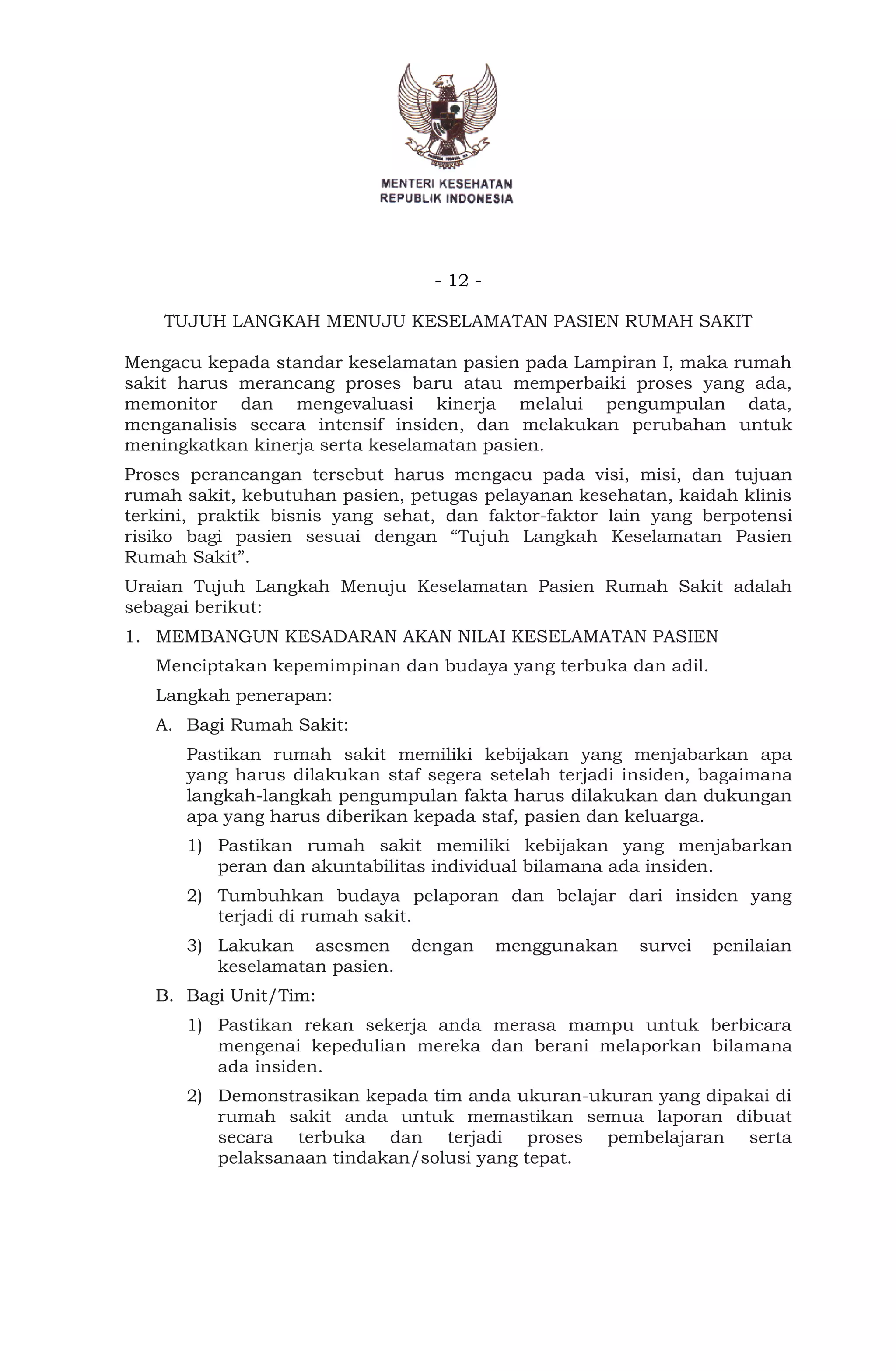 - 12 -
TUJUH LANGKAH MENUJU KESELAMATAN PASIEN RUMAH SAKIT
Mengacu kepada standar keselamatan pasien pada Lampiran I, maka rumah
sakit harus merancang proses baru atau memperbaiki proses yang ada,
memonitor dan mengevaluasi kinerja melalui pengumpulan data,
menganalisis secara intensif insiden, dan melakukan perubahan untuk
meningkatkan kinerja serta keselamatan pasien.
Proses perancangan tersebut harus mengacu pada visi, misi, dan tujuan
rumah sakit, kebutuhan pasien, petugas pelayanan kesehatan, kaidah klinis
terkini, praktik bisnis yang sehat, dan faktor-faktor lain yang berpotensi
risiko bagi pasien sesuai dengan “Tujuh Langkah Keselamatan Pasien
Rumah Sakit”.
Uraian Tujuh Langkah Menuju Keselamatan Pasien Rumah Sakit adalah
sebagai berikut:
1. MEMBANGUN KESADARAN AKAN NILAI KESELAMATAN PASIEN
Menciptakan kepemimpinan dan budaya yang terbuka dan adil.
Langkah penerapan:
A. Bagi Rumah Sakit:
Pastikan rumah sakit memiliki kebijakan yang menjabarkan apa
yang harus dilakukan staf segera setelah terjadi insiden, bagaimana
langkah-langkah pengumpulan fakta harus dilakukan dan dukungan
apa yang harus diberikan kepada staf, pasien dan keluarga.
1) Pastikan rumah sakit memiliki kebijakan yang menjabarkan
peran dan akuntabilitas individual bilamana ada insiden.
2) Tumbuhkan budaya pelaporan dan belajar dari insiden yang
terjadi di rumah sakit.
3) Lakukan asesmen dengan menggunakan survei penilaian
keselamatan pasien.
B. Bagi Unit/Tim:
1) Pastikan rekan sekerja anda merasa mampu untuk berbicara
mengenai kepedulian mereka dan berani melaporkan bilamana
ada insiden.
2) Demonstrasikan kepada tim anda ukuran-ukuran yang dipakai di
rumah sakit anda untuk memastikan semua laporan dibuat
secara terbuka dan terjadi proses pembelajaran serta
pelaksanaan tindakan/solusi yang tepat.
 
