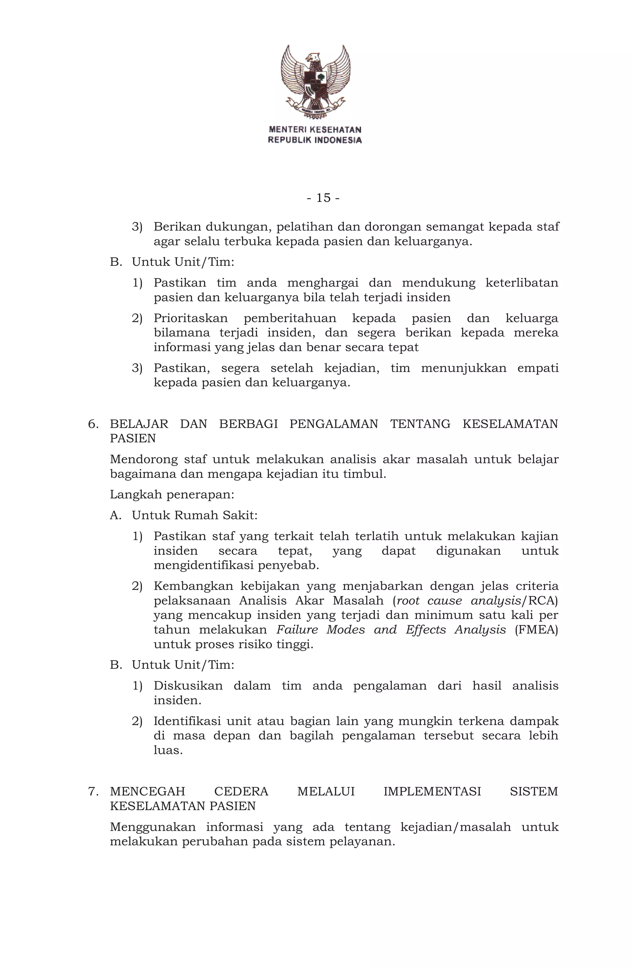 - 15 -
3) Berikan dukungan, pelatihan dan dorongan semangat kepada staf
agar selalu terbuka kepada pasien dan keluarganya.
B. Untuk Unit/Tim:
1) Pastikan tim anda menghargai dan mendukung keterlibatan
pasien dan keluarganya bila telah terjadi insiden
2) Prioritaskan pemberitahuan kepada pasien dan keluarga
bilamana terjadi insiden, dan segera berikan kepada mereka
informasi yang jelas dan benar secara tepat
3) Pastikan, segera setelah kejadian, tim menunjukkan empati
kepada pasien dan keluarganya.
6. BELAJAR DAN BERBAGI PENGALAMAN TENTANG KESELAMATAN
PASIEN
Mendorong staf untuk melakukan analisis akar masalah untuk belajar
bagaimana dan mengapa kejadian itu timbul.
Langkah penerapan:
A. Untuk Rumah Sakit:
1) Pastikan staf yang terkait telah terlatih untuk melakukan kajian
insiden secara tepat, yang dapat digunakan untuk
mengidentifikasi penyebab.
2) Kembangkan kebijakan yang menjabarkan dengan jelas criteria
pelaksanaan Analisis Akar Masalah (root cause analysis/RCA)
yang mencakup insiden yang terjadi dan minimum satu kali per
tahun melakukan Failure Modes and Effects Analysis (FMEA)
untuk proses risiko tinggi.
B. Untuk Unit/Tim:
1) Diskusikan dalam tim anda pengalaman dari hasil analisis
insiden.
2) Identifikasi unit atau bagian lain yang mungkin terkena dampak
di masa depan dan bagilah pengalaman tersebut secara lebih
luas.
7. MENCEGAH CEDERA MELALUI IMPLEMENTASI SISTEM
KESELAMATAN PASIEN
Menggunakan informasi yang ada tentang kejadian/masalah untuk
melakukan perubahan pada sistem pelayanan.
 