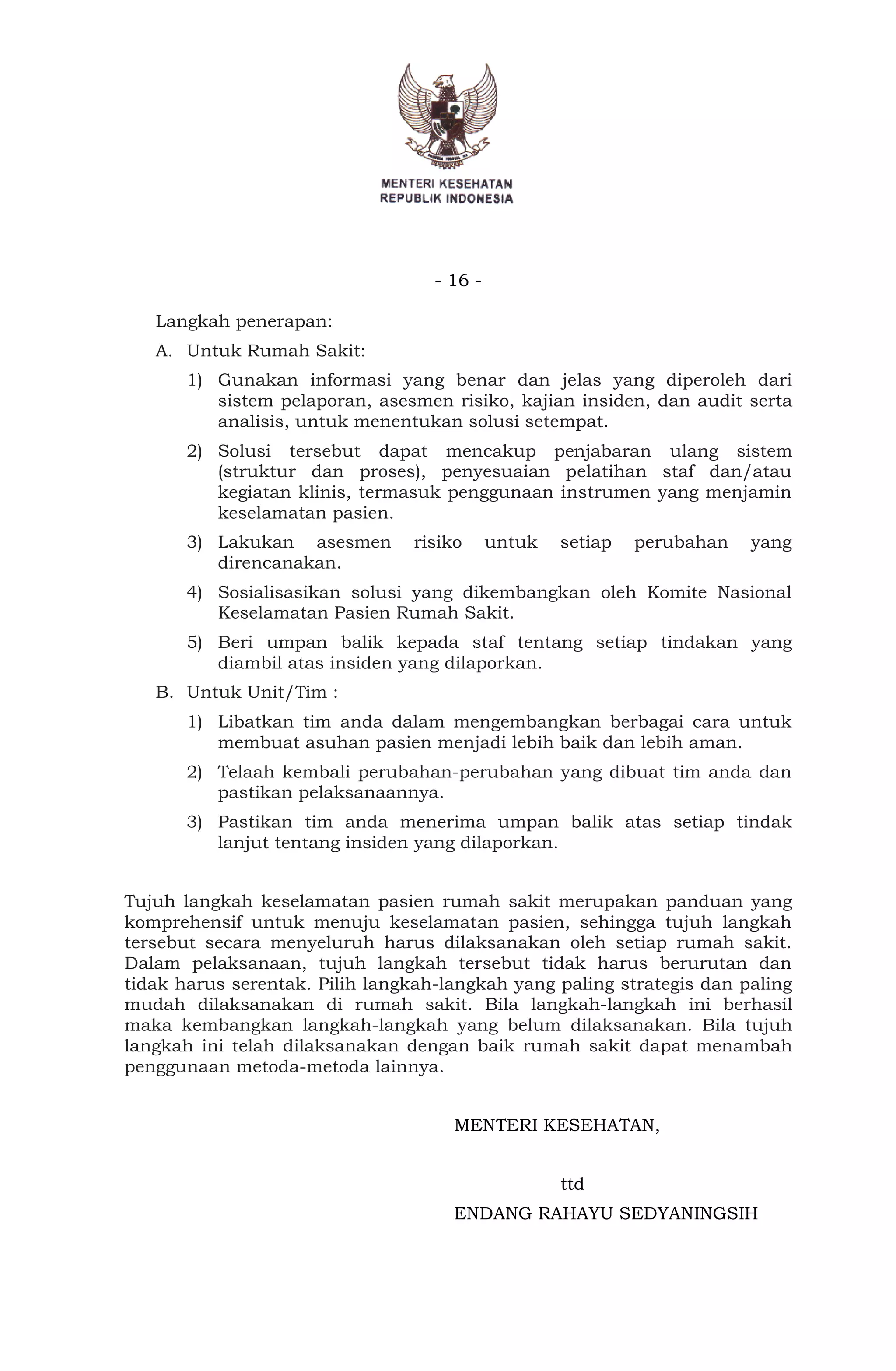 - 16 -
Langkah penerapan:
A. Untuk Rumah Sakit:
1) Gunakan informasi yang benar dan jelas yang diperoleh dari
sistem pelaporan, asesmen risiko, kajian insiden, dan audit serta
analisis, untuk menentukan solusi setempat.
2) Solusi tersebut dapat mencakup penjabaran ulang sistem
(struktur dan proses), penyesuaian pelatihan staf dan/atau
kegiatan klinis, termasuk penggunaan instrumen yang menjamin
keselamatan pasien.
3) Lakukan asesmen risiko untuk setiap perubahan yang
direncanakan.
4) Sosialisasikan solusi yang dikembangkan oleh Komite Nasional
Keselamatan Pasien Rumah Sakit.
5) Beri umpan balik kepada staf tentang setiap tindakan yang
diambil atas insiden yang dilaporkan.
B. Untuk Unit/Tim :
1) Libatkan tim anda dalam mengembangkan berbagai cara untuk
membuat asuhan pasien menjadi lebih baik dan lebih aman.
2) Telaah kembali perubahan-perubahan yang dibuat tim anda dan
pastikan pelaksanaannya.
3) Pastikan tim anda menerima umpan balik atas setiap tindak
lanjut tentang insiden yang dilaporkan.
Tujuh langkah keselamatan pasien rumah sakit merupakan panduan yang
komprehensif untuk menuju keselamatan pasien, sehingga tujuh langkah
tersebut secara menyeluruh harus dilaksanakan oleh setiap rumah sakit.
Dalam pelaksanaan, tujuh langkah tersebut tidak harus berurutan dan
tidak harus serentak. Pilih langkah-langkah yang paling strategis dan paling
mudah dilaksanakan di rumah sakit. Bila langkah-langkah ini berhasil
maka kembangkan langkah-langkah yang belum dilaksanakan. Bila tujuh
langkah ini telah dilaksanakan dengan baik rumah sakit dapat menambah
penggunaan metoda-metoda lainnya.
MENTERI KESEHATAN,
ttd
ENDANG RAHAYU SEDYANINGSIH
 