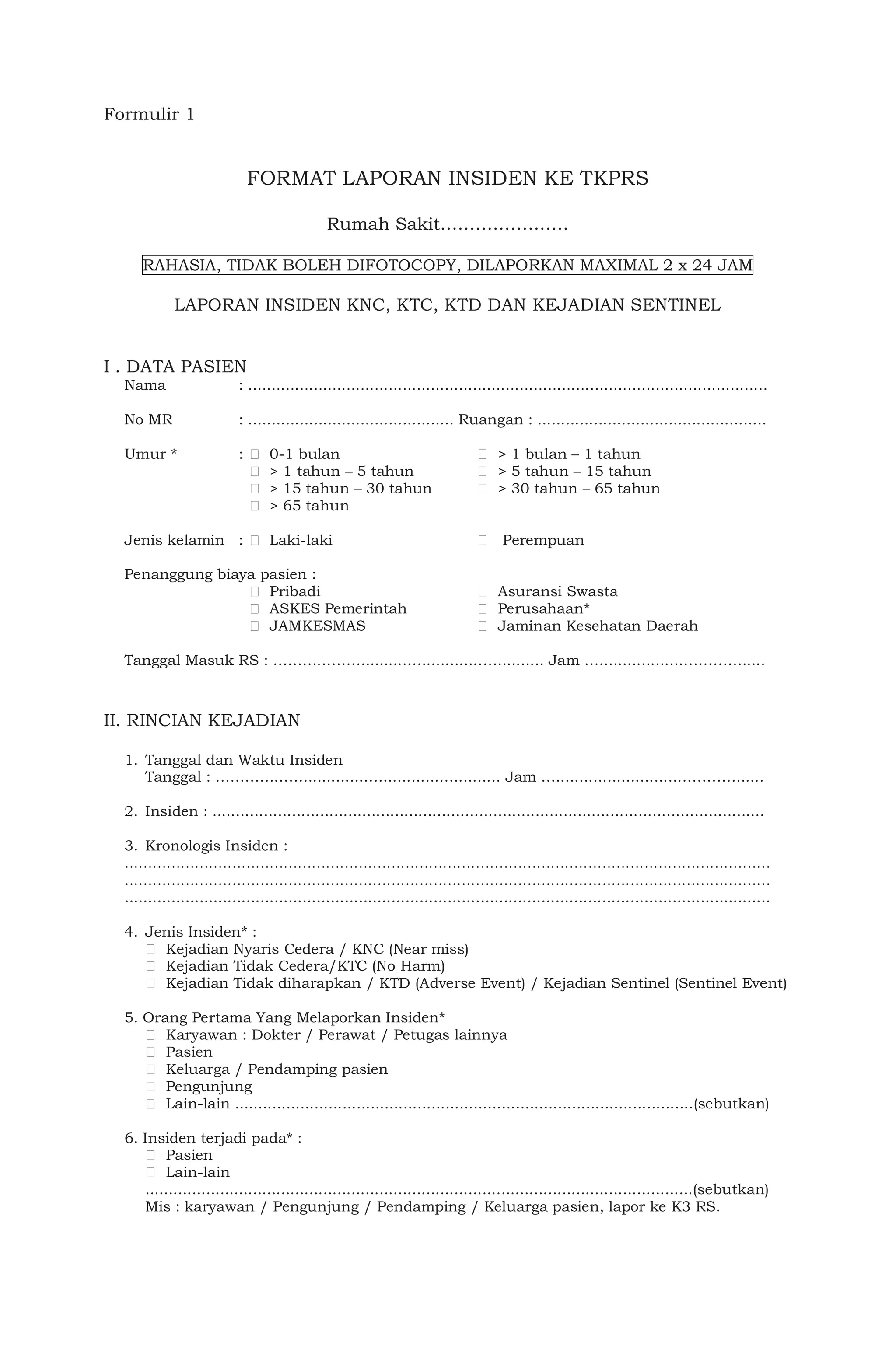 Formulir 1
FORMAT LAPORAN INSIDEN KE TKPRS
Rumah Sakit………………….
RAHASIA, TIDAK BOLEH DIFOTOCOPY, DILAPORKAN MAXIMAL 2 x 24 JAM
LAPORAN INSIDEN KNC, KTC, KTD DAN KEJADIAN SENTINEL
I . DATA PASIEN
Nama : ...............................................................................................................
No MR : ............................................ Ruangan : .................................................
Umur * : 0-1 bulan > 1 bulan – 1 tahun
> 1 tahun – 5 tahun > 5 tahun – 15 tahun
> 15 tahun – 30 tahun > 30 tahun – 65 tahun
> 65 tahun
Jenis kelamin : Laki-laki Perempuan
Penanggung biaya pasien :
Pribadi Asuransi Swasta
ASKES Pemerintah Perusahaan*
JAMKESMAS Jaminan Kesehatan Daerah
Tanggal Masuk RS : ………………..........….............….......... Jam ….................…………......
II. RINCIAN KEJADIAN
1. Tanggal dan Waktu Insiden
Tanggal : ……………….............….............….......... Jam …..........................…………......
2. Insiden : ......................................................................................................................
3. Kronologis Insiden :
..........................................................................................................................................
..........................................................................................................................................
..........................................................................................................................................
4. Jenis Insiden* :
Kejadian Nyaris Cedera / KNC (Near miss)
Kejadian Tidak Cedera/KTC (No Harm)
Kejadian Tidak diharapkan / KTD (Adverse Event) / Kejadian Sentinel (Sentinel Event)
5. Orang Pertama Yang Melaporkan Insiden*
Karyawan : Dokter / Perawat / Petugas lainnya
Pasien
Keluarga / Pendamping pasien
Pengunjung
Lain-lain ..................................................................................................(sebutkan)
6. Insiden terjadi pada* :
Pasien
Lain-lain
.....................................................................................................................(sebutkan)
Mis : karyawan / Pengunjung / Pendamping / Keluarga pasien, lapor ke K3 RS.
 