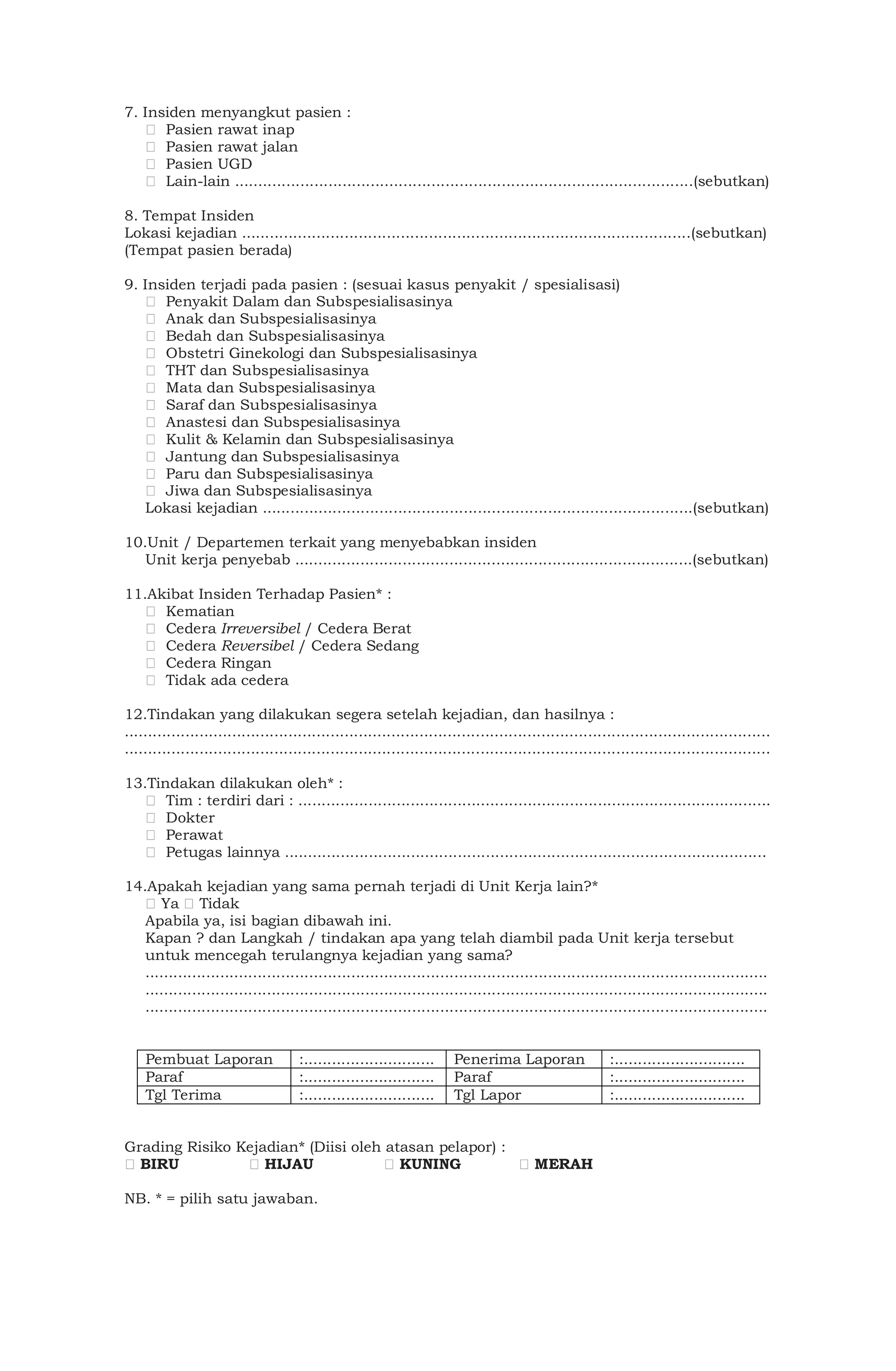 7. Insiden menyangkut pasien :
Pasien rawat inap
Pasien rawat jalan
Pasien UGD
Lain-lain ..................................................................................................(sebutkan)
8. Tempat Insiden
Lokasi kejadian ................................................................................................(sebutkan)
(Tempat pasien berada)
9. Insiden terjadi pada pasien : (sesuai kasus penyakit / spesialisasi)
Penyakit Dalam dan Subspesialisasinya
Anak dan Subspesialisasinya
Bedah dan Subspesialisasinya
Obstetri Ginekologi dan Subspesialisasinya
THT dan Subspesialisasinya
Mata dan Subspesialisasinya
Saraf dan Subspesialisasinya
Anastesi dan Subspesialisasinya
Kulit & Kelamin dan Subspesialisasinya
Jantung dan Subspesialisasinya
Paru dan Subspesialisasinya
Jiwa dan Subspesialisasinya
Lokasi kejadian ............................................................................................(sebutkan)
10.Unit / Departemen terkait yang menyebabkan insiden
Unit kerja penyebab .....................................................................................(sebutkan)
11.Akibat Insiden Terhadap Pasien* :
Kematian
Cedera Irreversibel / Cedera Berat
Cedera Reversibel / Cedera Sedang
Cedera Ringan
Tidak ada cedera
12.Tindakan yang dilakukan segera setelah kejadian, dan hasilnya :
..........................................................................................................................................
..........................................................................................................................................
13.Tindakan dilakukan oleh* :
Tim : terdiri dari : .....................................................................................................
Dokter
Perawat
Petugas lainnya .......................................................................................................
14.Apakah kejadian yang sama pernah terjadi di Unit Kerja lain?*
Ya Tidak
Apabila ya, isi bagian dibawah ini.
Kapan ? dan Langkah / tindakan apa yang telah diambil pada Unit kerja tersebut
untuk mencegah terulangnya kejadian yang sama?
.....................................................................................................................................
.....................................................................................................................................
.....................................................................................................................................
Pembuat Laporan :............................ Penerima Laporan :............................
Paraf :............................ Paraf :............................
Tgl Terima :............................ Tgl Lapor :............................
Grading Risiko Kejadian* (Diisi oleh atasan pelapor) :
BIRU HIJAU KUNING MERAH
NB. * = pilih satu jawaban.
 