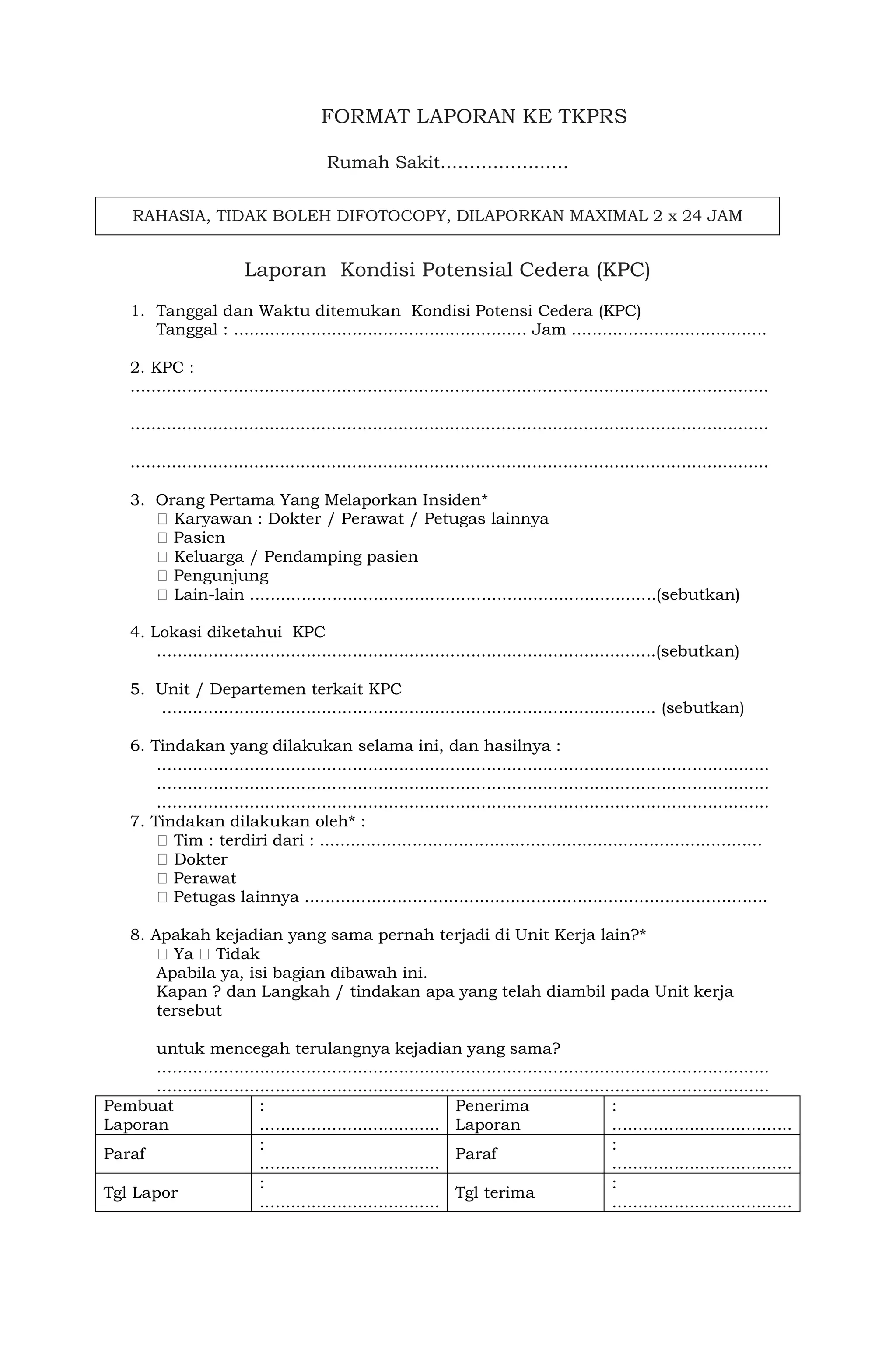 FORMAT LAPORAN KE TKPRS
Rumah Sakit………………….
RAHASIA, TIDAK BOLEH DIFOTOCOPY, DILAPORKAN MAXIMAL 2 x 24 JAM
Laporan Kondisi Potensial Cedera (KPC)
1. Tanggal dan Waktu ditemukan Kondisi Potensi Cedera (KPC)
Tanggal : ......................................................... Jam ......................................
2. KPC :
............................................................................................................................
............................................................................................................................
............................................................................................................................
3. Orang Pertama Yang Melaporkan Insiden*
Karyawan : Dokter / Perawat / Petugas lainnya
Pasien
Keluarga / Pendamping pasien
Pengunjung
Lain-lain ...............................................................................(sebutkan)
4. Lokasi diketahui KPC
.................................................................................................(sebutkan)
5. Unit / Departemen terkait KPC
................................................................................................ (sebutkan)
6. Tindakan yang dilakukan selama ini, dan hasilnya :
.......................................................................................................................
.......................................................................................................................
.......................................................................................................................
7. Tindakan dilakukan oleh* :
Tim : terdiri dari : ......................................................................................
Dokter
Perawat
Petugas lainnya ..........................................................................................
8. Apakah kejadian yang sama pernah terjadi di Unit Kerja lain?*
Ya Tidak
Apabila ya, isi bagian dibawah ini.
Kapan ? dan Langkah / tindakan apa yang telah diambil pada Unit kerja
tersebut
untuk mencegah terulangnya kejadian yang sama?
.......................................................................................................................
.......................................................................................................................
Pembuat
Laporan
:
...................................
Penerima
Laporan
:
...................................
Paraf
:
...................................
Paraf
:
...................................
Tgl Lapor
:
...................................
Tgl terima
:
...................................
 