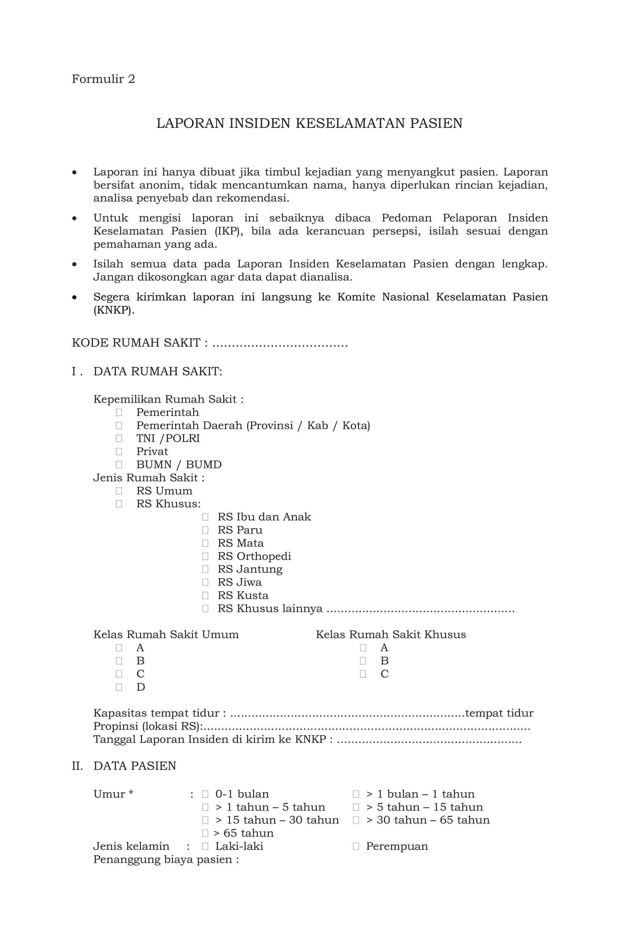 Formulir 2
LAPORAN INSIDEN KESELAMATAN PASIEN
 Laporan ini hanya dibuat jika timbul kejadian yang menyangkut pasien. Laporan
bersifat anonim, tidak mencantumkan nama, hanya diperlukan rincian kejadian,
analisa penyebab dan rekomendasi.
 Untuk mengisi laporan ini sebaiknya dibaca Pedoman Pelaporan Insiden
Keselamatan Pasien (IKP), bila ada kerancuan persepsi, isilah sesuai dengan
pemahaman yang ada.
 Isilah semua data pada Laporan Insiden Keselamatan Pasien dengan lengkap.
Jangan dikosongkan agar data dapat dianalisa.
 Segera kirimkan laporan ini langsung ke Komite Nasional Keselamatan Pasien
(KNKP).
KODE RUMAH SAKIT : ...................................
I . DATA RUMAH SAKIT:
Kepemilikan Rumah Sakit :
Pemerintah
Pemerintah Daerah (Provinsi / Kab / Kota)
TNI /POLRI
Privat
BUMN / BUMD
Jenis Rumah Sakit :
RS Umum
RS Khusus:
RS Ibu dan Anak
RS Paru
RS Mata
RS Orthopedi
RS Jantung
RS Jiwa
RS Kusta
RS Khusus lainnya .....................................................
Kelas Rumah Sakit Umum Kelas Rumah Sakit Khusus
A A
B B
C C
D
Kapasitas tempat tidur : ..................................................................tempat tidur
Propinsi (lokasi RS):............................................................................................
Tanggal Laporan Insiden di kirim ke KNKP : ....................................................
II. DATA PASIEN
Umur * : 0-1 bulan > 1 bulan – 1 tahun
> 1 tahun – 5 tahun > 5 tahun – 15 tahun
> 15 tahun – 30 tahun > 30 tahun – 65 tahun
> 65 tahun
Jenis kelamin : Laki-laki Perempuan
Penanggung biaya pasien :
 