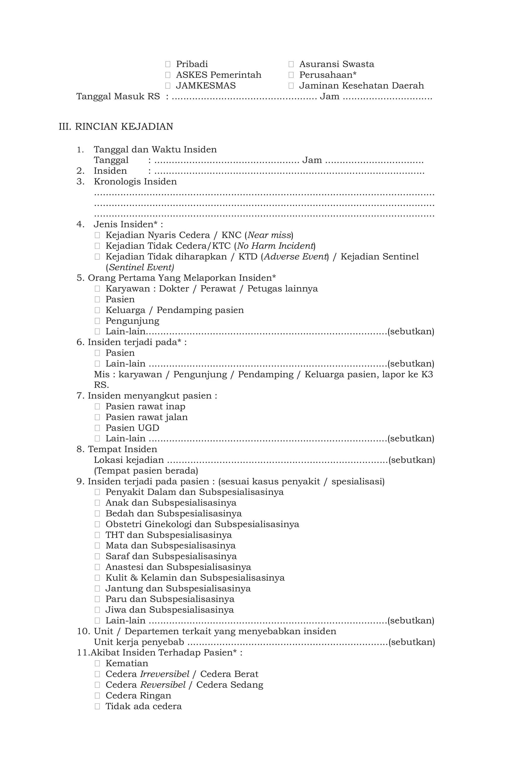 Pribadi Asuransi Swasta
ASKES Pemerintah Perusahaan*
JAMKESMAS Jaminan Kesehatan Daerah
Tanggal Masuk RS : .................................................. Jam ...............................
III. RINCIAN KEJADIAN
1. Tanggal dan Waktu Insiden
Tanggal : .................................................. Jam ..................................
2. Insiden : .............................................................................................
3. Kronologis Insiden
.....................................................................................................................
.....................................................................................................................
.....................................................................................................................
4. Jenis Insiden* :
Kejadian Nyaris Cedera / KNC (Near miss)
Kejadian Tidak Cedera/KTC (No Harm Incident)
Kejadian Tidak diharapkan / KTD (Adverse Event) / Kejadian Sentinel
(Sentinel Event)
5. Orang Pertama Yang Melaporkan Insiden*
Karyawan : Dokter / Perawat / Petugas lainnya
Pasien
Keluarga / Pendamping pasien
Pengunjung
Lain-lain...................................................................................(sebutkan)
6. Insiden terjadi pada* :
Pasien
Lain-lain ..................................................................................(sebutkan)
Mis : karyawan / Pengunjung / Pendamping / Keluarga pasien, lapor ke K3
RS.
7. Insiden menyangkut pasien :
Pasien rawat inap
Pasien rawat jalan
Pasien UGD
Lain-lain ..................................................................................(sebutkan)
8. Tempat Insiden
Lokasi kejadian ............................................................................(sebutkan)
(Tempat pasien berada)
9. Insiden terjadi pada pasien : (sesuai kasus penyakit / spesialisasi)
Penyakit Dalam dan Subspesialisasinya
Anak dan Subspesialisasinya
Bedah dan Subspesialisasinya
Obstetri Ginekologi dan Subspesialisasinya
THT dan Subspesialisasinya
Mata dan Subspesialisasinya
Saraf dan Subspesialisasinya
Anastesi dan Subspesialisasinya
Kulit & Kelamin dan Subspesialisasinya
Jantung dan Subspesialisasinya
Paru dan Subspesialisasinya
Jiwa dan Subspesialisasinya
Lain-lain ..................................................................................(sebutkan)
10. Unit / Departemen terkait yang menyebabkan insiden
Unit kerja penyebab .....................................................................(sebutkan)
11.Akibat Insiden Terhadap Pasien* :
Kematian
Cedera Irreversibel / Cedera Berat
Cedera Reversibel / Cedera Sedang
Cedera Ringan
Tidak ada cedera
 