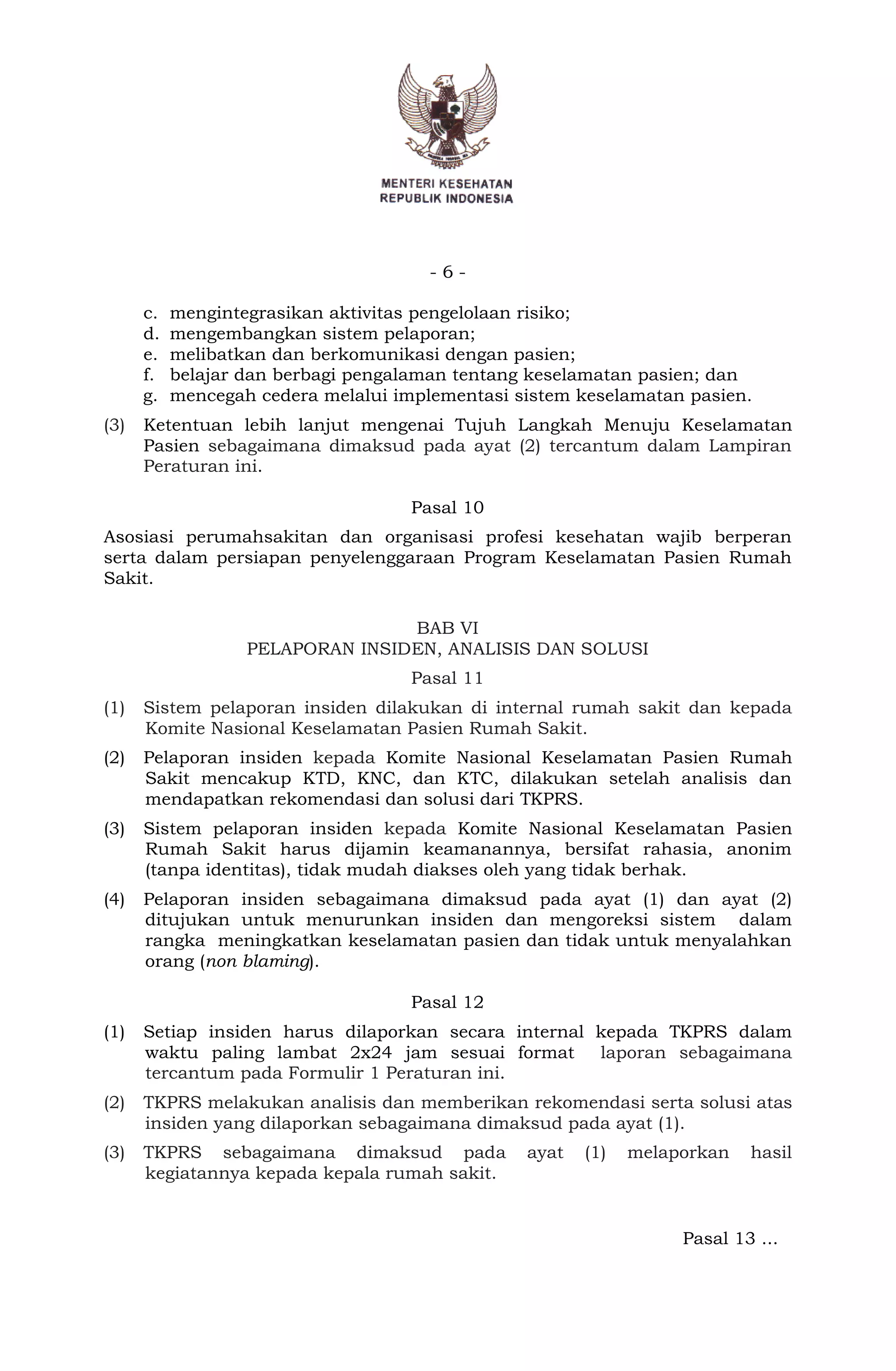 - 6 -
c. mengintegrasikan aktivitas pengelolaan risiko;
d. mengembangkan sistem pelaporan;
e. melibatkan dan berkomunikasi dengan pasien;
f. belajar dan berbagi pengalaman tentang keselamatan pasien; dan
g. mencegah cedera melalui implementasi sistem keselamatan pasien.
(3) Ketentuan lebih lanjut mengenai Tujuh Langkah Menuju Keselamatan
Pasien sebagaimana dimaksud pada ayat (2) tercantum dalam Lampiran
Peraturan ini.
Pasal 10
Asosiasi perumahsakitan dan organisasi profesi kesehatan wajib berperan
serta dalam persiapan penyelenggaraan Program Keselamatan Pasien Rumah
Sakit.
BAB VI
PELAPORAN INSIDEN, ANALISIS DAN SOLUSI
Pasal 11
(1) Sistem pelaporan insiden dilakukan di internal rumah sakit dan kepada
Komite Nasional Keselamatan Pasien Rumah Sakit.
(2) Pelaporan insiden kepada Komite Nasional Keselamatan Pasien Rumah
Sakit mencakup KTD, KNC, dan KTC, dilakukan setelah analisis dan
mendapatkan rekomendasi dan solusi dari TKPRS.
(3) Sistem pelaporan insiden kepada Komite Nasional Keselamatan Pasien
Rumah Sakit harus dijamin keamanannya, bersifat rahasia, anonim
(tanpa identitas), tidak mudah diakses oleh yang tidak berhak.
(4) Pelaporan insiden sebagaimana dimaksud pada ayat (1) dan ayat (2)
ditujukan untuk menurunkan insiden dan mengoreksi sistem dalam
rangka meningkatkan keselamatan pasien dan tidak untuk menyalahkan
orang (non blaming).
Pasal 12
(1) Setiap insiden harus dilaporkan secara internal kepada TKPRS dalam
waktu paling lambat 2x24 jam sesuai format laporan sebagaimana
tercantum pada Formulir 1 Peraturan ini.
(2) TKPRS melakukan analisis dan memberikan rekomendasi serta solusi atas
insiden yang dilaporkan sebagaimana dimaksud pada ayat (1).
(3) TKPRS sebagaimana dimaksud pada ayat (1) melaporkan hasil
kegiatannya kepada kepala rumah sakit.
Pasal 13 ...
 