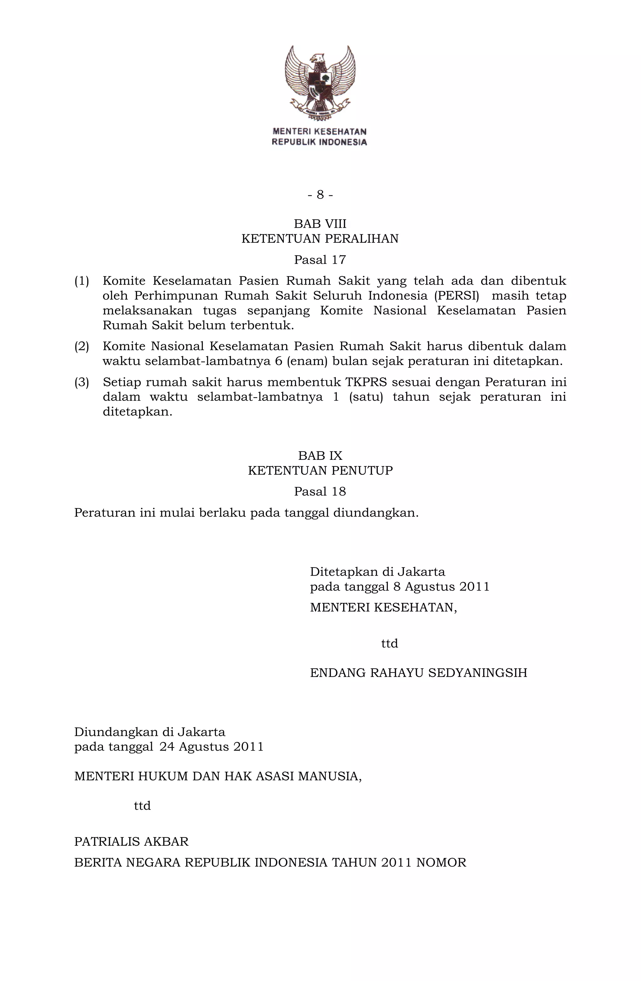 - 8 -
BAB VIII
KETENTUAN PERALIHAN
Pasal 17
(1) Komite Keselamatan Pasien Rumah Sakit yang telah ada dan dibentuk
oleh Perhimpunan Rumah Sakit Seluruh Indonesia (PERSI) masih tetap
melaksanakan tugas sepanjang Komite Nasional Keselamatan Pasien
Rumah Sakit belum terbentuk.
(2) Komite Nasional Keselamatan Pasien Rumah Sakit harus dibentuk dalam
waktu selambat-lambatnya 6 (enam) bulan sejak peraturan ini ditetapkan.
(3) Setiap rumah sakit harus membentuk TKPRS sesuai dengan Peraturan ini
dalam waktu selambat-lambatnya 1 (satu) tahun sejak peraturan ini
ditetapkan.
BAB IX
KETENTUAN PENUTUP
Pasal 18
Peraturan ini mulai berlaku pada tanggal diundangkan.
Ditetapkan di Jakarta
pada tanggal 8 Agustus 2011
MENTERI KESEHATAN,
ttd
ENDANG RAHAYU SEDYANINGSIH
Diundangkan di Jakarta
pada tanggal
MENTERI HUKUM DAN HAK ASASI MANUSIA,
ttd
PATRIALIS AKBAR
BERITA NEGARA REPUBLIK INDONESIA TAHUN 2011 NOMOR
24 Agustus 2011
 