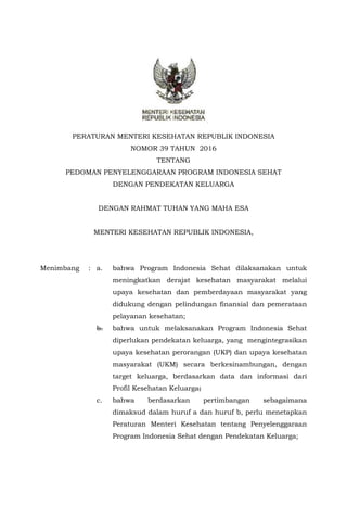PERATURAN MENTERI KESEHATAN REPUBLIK INDONESIA
NOMOR 39 TAHUN 2016
TENTANG
PEDOMAN PENYELENGGARAAN PROGRAM INDONESIA SEHAT
DENGAN PENDEKATAN KELUARGA
DENGAN RAHMAT TUHAN YANG MAHA ESA
MENTERI KESEHATAN REPUBLIK INDONESIA,
Menimbang : a. bahwa Program Indonesia Sehat dilaksanakan untuk
meningkatkan derajat kesehatan masyarakat melalui
upaya kesehatan dan pemberdayaan masyarakat yang
didukung dengan pelindungan finansial dan pemerataan
pelayanan kesehatan;
b. bahwa untuk melaksanakan Program Indonesia Sehat
diperlukan pendekatan keluarga, yang mengintegrasikan
upaya kesehatan perorangan (UKP) dan upaya kesehatan
masyarakat (UKM) secara berkesinambungan, dengan
target keluarga, berdasarkan data dan informasi dari
Profil Kesehatan Keluarga;
c. bahwa berdasarkan pertimbangan sebagaimana
dimaksud dalam huruf a dan huruf b, perlu menetapkan
Peraturan Menteri Kesehatan tentang Penyelenggaraan
Program Indonesia Sehat dengan Pendekatan Keluarga;
 
