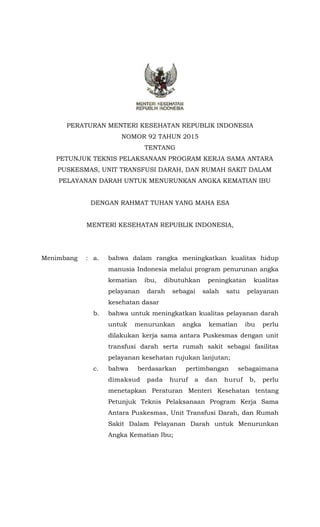 PERATURAN MENTERI KESEHATAN REPUBLIK INDONESIA
NOMOR 92 TAHUN 2015
TENTANG
PETUNJUK TEKNIS PELAKSANAAN PROGRAM KERJA SAMA ANTARA
PUSKESMAS, UNIT TRANSFUSI DARAH, DAN RUMAH SAKIT DALAM
PELAYANAN DARAH UNTUK MENURUNKAN ANGKA KEMATIAN IBU
DENGAN RAHMAT TUHAN YANG MAHA ESA
MENTERI KESEHATAN REPUBLIK INDONESIA,
Menimbang : a. bahwa dalam rangka meningkatkan kualitas hidup
manusia Indonesia melalui program penurunan angka
kematian ibu, dibutuhkan peningkatan kualitas
pelayanan darah sebagai salah satu pelayanan
kesehatan dasar
b. bahwa untuk meningkatkan kualitas pelayanan darah
untuk menurunkan angka kematian ibu perlu
dilakukan kerja sama antara Puskesmas dengan unit
transfusi darah serta rumah sakit sebagai fasilitas
pelayanan kesehatan rujukan lanjutan;
c. bahwa berdasarkan pertimbangan sebagaimana
dimaksud pada huruf a dan huruf b, perlu
menetapkan Peraturan Menteri Kesehatan tentang
Petunjuk Teknis Pelaksanaan Program Kerja Sama
Antara Puskesmas, Unit Transfusi Darah, dan Rumah
Sakit Dalam Pelayanan Darah untuk Menurunkan
Angka Kematian Ibu;
 