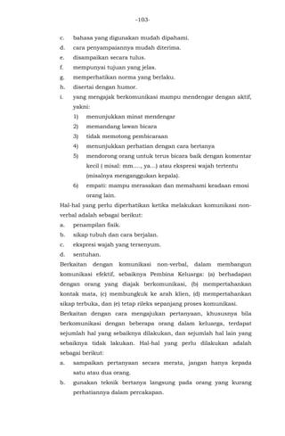 -103-
c. bahasa yang digunakan mudah dipahami.
d. cara penyampaiannya mudah diterima.
e. disampaikan secara tulus.
f. mempunyai tujuan yang jelas.
g. memperhatikan norma yang berlaku.
h. disertai dengan humor.
i. yang mengajak berkomunikasi mampu mendengar dengan aktif,
yakni:
1) menunjukkan minat mendengar
2) memandang lawan bicara
3) tidak memotong pembicaraan
4) menunjukkan perhatian dengan cara bertanya
5) mendorong orang untuk terus bicara baik dengan komentar
kecil ( misal: mm…., ya…) atau ekspresi wajah tertentu
(misalnya menganggukan kepala).
6) empati: mampu merasakan dan memahami keadaan emosi
orang lain.
Hal-hal yang perlu diperhatikan ketika melakukan komunikasi non-
verbal adalah sebagai berikut:
a. penampilan fisik.
b. sikap tubuh dan cara berjalan.
c. ekspresi wajah yang tersenyum.
d. sentuhan.
Berkaitan dengan komunikasi non-verbal, dalam membangun
komunikasi efektif, sebaiknya Pembina Keluarga: (a) berhadapan
dengan orang yang diajak berkomunikasi, (b) mempertahankan
kontak mata, (c) membungkuk ke arah klien, (d) mempertahankan
sikap terbuka, dan (e) tetap rileks sepanjang proses komunikasi.
Berkaitan dengan cara mengajukan pertanyaan, khususnya bila
berkomunikasi dengan beberapa orang dalam keluarga, terdapat
sejumlah hal yang sebaiknya dilakukan, dan sejumlah hal lain yang
sebaiknya tidak lakukan. Hal-hal yang perlu dilakukan adalah
sebagai berikut:
a. sampaikan pertanyaan secara merata, jangan hanya kepada
satu atau dua orang.
b. gunakan teknik bertanya langsung pada orang yang kurang
perhatiannya dalam percakapan.
 