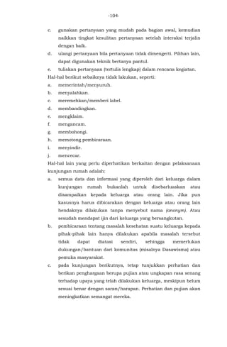 -104-
c. gunakan pertanyaan yang mudah pada bagian awal, kemudian
naikkan tingkat kesulitan pertanyaan setelah interaksi terjalin
dengan baik.
d. ulangi pertanyaan bila pertanyaan tidak dimengerti. Pilihan lain,
dapat digunakan teknik bertanya pantul.
e. tuliskan pertanyaan (tertulis lengkap) dalam rencana kegiatan.
Hal-hal berikut sebaiknya tidak lakukan, seperti:
a. memerintah/menyuruh.
b. menyalahkan.
c. meremehkan/memberi label.
d. membandingkan.
e. mengklaim.
f. mengancam.
g. membohongi.
h. memotong pembicaraan.
i. menyindir.
j. mencecar.
Hal-hal lain yang perlu diperhatikan berkaitan dengan pelaksanaan
kunjungan rumah adalah:
a. semua data dan informasi yang diperoleh dari keluarga dalam
kunjungan rumah bukanlah untuk disebarluaskan atau
disampaikan kepada keluarga atau orang lain. Jika pun
kasusnya harus dibicarakan dengan keluarga atau orang lain
hendaknya dilakukan tanpa menyebut nama (anonym). Atau
sesudah mendapat ijin dari keluarga yang bersangkutan.
b. pembicaraan tentang masalah kesehatan suatu keluarga kepada
pihak-pihak lain hanya dilakukan apabila masalah tersebut
tidak dapat diatasi sendiri, sehingga memerlukan
dukungan/bantuan dari komunitas (misalnya Dasawisma) atau
pemuka masyarakat.
c. pada kunjungan berikutnya, tetap tunjukkan perhatian dan
berikan penghargaan berupa pujian atau ungkapan rasa senang
terhadap upaya yang telah dilakukan keluarga, meskipun belum
sesuai benar dengan saran/harapan. Perhatian dan pujian akan
meningkatkan semangat mereka.
 
