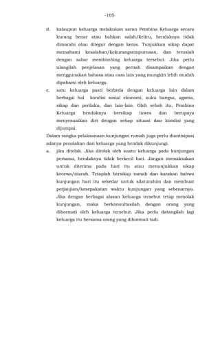 -105-
d. kalaupun keluarga melakukan saran Pembina Keluarga secara
kurang benar atau bahkan salah/keliru, hendaknya tidak
dimarahi atau ditegur dengan keras. Tunjukkan sikap dapat
memahami kesalahan/kekurangsempurnaan, dan teruslah
dengan sabar membimbing keluarga tersebut. Jika perlu
ulangilah penjelasan yang pernah disampaikan dengan
menggunakan bahasa atau cara lain yang mungkin lebih mudah
dipahami oleh keluarga.
e. satu keluarga pasti berbeda dengan keluarga lain dalam
berbagai hal kondisi sosial ekonomi, suku bangsa, agama,
sikap dan perilaku, dan lain-lain. Oleh sebab itu, Pembina
Keluarga hendaknya bersikap luwes dan berupaya
menyesuaikan diri dengan setiap situasi dan kondisi yang
dijumpai.
Dalam rangka pelaksanaan kunjungan rumah juga perlu diantisipasi
adanya penolakan dari keluarga yang hendak dikunjungi.
a. jika ditolak. Jika ditolak oleh suatu keluarga pada kunjungan
pertama, hendaknya tidak berkecil hati. Jangan memaksakan
untuk diterima pada hari itu atau menunjukkan sikap
kecewa/marah. Tetaplah bersikap ramah dan katakan bahwa
kunjungan hari itu sekedar untuk silaturahim dan membuat
perjanjian/kesepakatan waktu kunjungan yang sebenarnya.
Jika dengan berbagai alasan keluarga tersebut tetap menolak
kunjungan, maka berkonsultasilah dengan orang yang
dihormati oleh keluarga tersebut. Jika perlu datangilah lagi
keluarga itu bersama orang yang dihormati tadi.
 