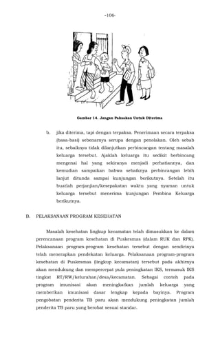 -106-
Gambar 14. Jangan Paksakan Untuk Diterima
b. jika diterima, tapi dengan terpaksa. Penerimaan secara terpaksa
(basa-basi) sebenarnya serupa dengan penolakan. Oleh sebab
itu, sebaiknya tidak dilanjutkan perbincangan tentang masalah
keluarga tersebut. Ajaklah keluarga itu sedikit berbincang
mengenai hal yang sekiranya menjadi perhatiannya, dan
kemudian sampaikan bahwa sebaiknya perbincangan lebih
lanjut ditunda sampai kunjungan berikutnya. Setelah itu
buatlah perjanjian/kesepakatan waktu yang nyaman untuk
keluarga tersebut menerima kunjungan Pembina Keluarga
berikutnya.
B. PELAKSANAAN PROGRAM KESEHATAN
Masalah kesehatan lingkup kecamatan telah dimasukkan ke dalam
perencanaan program kesehatan di Puskesmas (dalam RUK dan RPK).
Pelaksanaan program-program kesehatan tersebut dengan sendirinya
telah menerapkan pendekatan keluarga. Pelaksanaan program-program
kesehatan di Puskesmas (lingkup kecamatan) tersebut pada akhirnya
akan mendukung dan mempercepat pula peningkatan IKS, termasuk IKS
tingkat RT/RW/kelurahan/desa/kecamatan. Sebagai contoh pada
program imunisasi akan meningkatkan jumlah keluarga yang
memberikan imunisasi dasar lengkap kepada bayinya. Program
pengobatan penderita TB paru akan mendukung peningkatan jumlah
penderita TB paru yang berobat sesuai standar.
 