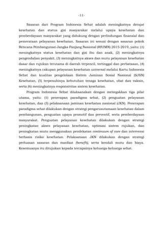 -11-
Sasaran dari Program Indonesia Sehat adalah meningkatnya derajat
kesehatan dan status gizi masyarakat melalui upaya kesehatan dan
pemberdayaan masyarakat yang didukung dengan perlindungan finansial dan
pemerataan pelayanan kesehatan. Sasaran ini sesuai dengan sasaran pokok
Rencana Pembangunan Jangka Panjang Nasional (RPJMN) 2015-2019, yaitu: (1)
meningkatnya status kesehatan dan gizi ibu dan anak, (2) meningkatnya
pengendalian penyakit, (3) meningkatnya akses dan mutu pelayanan kesehatan
dasar dan rujukan terutama di daerah terpencil, tertinggal dan perbatasan, (4)
meningkatnya cakupan pelayanan kesehatan universal melalui Kartu Indonesia
Sehat dan kualitas pengelolaan Sistem Jaminan Sosial Nasional (SJSN)
Kesehatan, (5) terpenuhinya kebutuhan tenaga kesehatan, obat dan vaksin,
serta (6) meningkatnya responsivitas sistem kesehatan.
Program Indonesia Sehat dilaksanakan dengan menegakkan tiga pilar
utama, yaitu: (1) penerapan paradigma sehat, (2) penguatan pelayanan
kesehatan, dan (3) pelaksanaan jaminan kesehatan nasional (JKN). Penerapan
paradigma sehat dilakukan dengan strategi pengarusutamaan kesehatan dalam
pembangunan, penguatan upaya promotif dan preventif, serta pemberdayaan
masyarakat. Penguatan pelayanan kesehatan dilakukan dengan strategi
peningkatan akses pelayanan kesehatan, optimasi sistem rujukan, dan
peningkatan mutu menggunakan pendekatan continuum of care dan intervensi
berbasis risiko kesehatan. Pelaksanaan JKN dilakukan dengan strategi
perluasan sasaran dan manfaat (benefit), serta kendali mutu dan biaya.
Kesemuanya itu ditujukan kepada tercapainya keluarga-keluarga sehat.
 