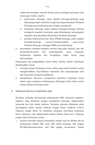 -111-
sudah direncanakan. Hal-hal berikut perlu mendapat perhatian saat
kunjungan rumah, seperti:
a. penerimaan keluarga, yakni apakah keluarga-keluarga yang
dikunjungi dapat menerima langsung (tanpa kesulitan) Pembina
Keluarga yang berkunjung dan dengan senang hati.
b. kesadaran keluarga, yakni apakah keluarga-keluarga berhasil
mengenali masalah kesehatan yang dihadapinya (menyepakati
masalah yang diusulkan/disarankan Pembina Keluarga).
c. perilaku hidup bersih dan sehat (PHBS) keluarga, yakni apakah
keluarga-keluarga menuruti/melaksanakan saran-saran
Pembina Keluarga, sehingga PHBS-nya berkembang.
2. menetapkan tindakan-tindakan koreksi yang akan diambil, jika ada
hambatan/kesulitan dan penyimpangan, guna menjamin
berjalannya kegiatan dan tercapainya target sesuai yang
direncanakan.
Pengawasan dan pengendalian lintas sektor melalui lokmin tribulanan
dimaksudkan untuk:
1. meninjau proses kerjasama lintas sektor yang sudah berjalan untuk
mengidentifikasi ada/tidaknya hambatan dan penyimpangan dari
apa yang telah menjadi kesepakatan.
2. memperbarui dan/atau memperkuat komitmen kerjasama lintas
sektor, guna menjamin terlaksananya dukungan lintas sektor untuk
setiap indikator keluarga sehat.
B. PENILAIAN MELALUI LOKAKARYA MINI
Penilaian terhadap keberhasilan pelaksanaan RPK, termasuk kegiatan-
kegiatan yang berkaitan dengan pendekatan keluarga, dilaksanakan
sebanyak dua kali dalam setahun. Penilaian pertama dilakukan pada
pertengahan tahun berupa tinjauan tengah tahun (midterm review).
Tinjauan tengah tahun ini sebaiknya sekaligus mencakup kerjasama
lintas sektornya, dan dilaksanakan dalam lokmin bulan ke-6. Tinjauan
tengah tahun bertujuan untuk:
1. menilai seberapa banyak pencapaian sampai saat itu (dalam hal ini
orientasinya adalah IKS, yaitu IKS setiap keluarga, IKS tingkat
RT/RW/kelurahan/desa, dan IKS tingkat kecamatan). Sudah
 