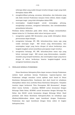 -112-
seberapa dekat yang sudah dicapai tersebut dengan target yang telah
ditetapkan dalam RPK.
2. mengidentifikasi peluang, ancaman, kelemahan, dan kekuatan yang
ada (baik internal Puskesmas maupun lintas sektor), dalam rangka
mencapai target yang telah ditetapkan dalam RPK.
3. menetapkan langkah-langkah untuk menangkap peluang,
menghadapi ancaman, mengatasi kelemahan, dan memaksimalkan
pemanfaatan kekuatan.
Penilaian kedua dilakukan pada akhir tahun, dengan memanfaatkan
lokmin bulan ke-12. Penilaian akhir tahun bertujuan untuk:
1. mengetahui apakah IKS Kecamatan yang sudah ditetapkan dalam
perencanaan dapat dicapai.
2. mengetahui keluarga, RT, RW, kelurahan/desa mana saja yang
sudah mencapai target IKS sesuai yang direncanakan, dan
menetapkan target yang harus dicapai di tahun berikutnya atau
langkah-langkah untuk memelihara pencapaian target tersebut.
3. mengetahui keluarga, RT, RW, kelurahan/desa mana saja yang
belum mencapai target IKS sesuai yang direncanakan, masalah-
masalah yang menjadi hambatan, dan menetapkan target yang harus
dicapai di tahun berikutnya beserta langkah-langkah untuk
mengatasi hambatan yang ada.
C. PENILAIAN KINERJA PUSKESMAS
Dinas Kesehatan Kabupaten/Kota dapat memacu kinerja Puskesmas
melalui hasil penilaian kinerja Puskesmas. Laporan-laporan dari
Puskesmas sebagai masukan untuk aplikasi dash board di Dinas
Kesehatan Kabupaten/Kota. Gambaran dari dash board ini sebaiknya
ditampilkan dalam situs (website) Dinas Kesehatan Kabupaten. Tampilan
tersebut dapat berbentuk “Peta Pencapaian IKS Kecamatan”, dengan
diberi warna berbeda – misalnya MERAH untuk kecamatan dengan
Keluarga Tidak Sehat, KUNING untuk kecamatan dengan Keluarga Pra
Sehat, dan HIJAU untuk kecamatan dengan Keluarga Sehat. Hasil
penilaian oleh Dinas Kesehatan Kabupaten/Kota ini sebaiknya juga
dibahas/didiskusikan dalam rapat koordinasi dengan Puskesmas-
Puskesmas dan rapat koordinasi dengan lintas sektor di tingkat
kabupaten/kota.
 