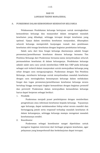 -115-
BAB VII
LANGKAH TEKNIS MANAJERIAL
A. PUSKESMAS DALAM KEMANDIRIAN KESEHATAN KELUARGA
Pelaksanaan Pendekatan keluarga bertujuan untuk meningkatkan
kemandirian keluarga dan masyarakat dalam mengatasi masalah
kesehatan yang dihadapi, sehingga tercapai derajat kesehatan yang
optimal. Upaya dalam membina kesehatan masyarakat, diharapkan
seluruh keluarga memperoleh kunjungan rumah dan pembinaan
kesehatan oleh tenaga kesehatan dengan kegiatan pendekatan keluarga.
Salah satu dari lima fungsi keluarga diantaranya adalah fungsi
perawatan/pemeliharaan kesehatan dimana keluarga bersama Tim
Pembina Keluarga dari Puskesmas bersama-sama menyelesaikan seluruh
permasalahan kesehatan di dalam keluarganya. Pendekatan keluarga
adalah salah satu cara untuk memberikan UKM dan UKP pada keluarga
sebagai unit terkecil dalam masyarakat untuk mewujudkan keluarga yang
sehat dengan cara mengunjunginya. Puskesmas dengan Tim Pembina
Keluarga, membantu keluarga untuk menyelesaikan masalah kesehatan
dengan cara meningkatkan kemampuan keluarga dalam melakukan
fungsi dan tugas perawatan/pemeliharaan kesehatan keluarga secara
bertahap hingga mencapai tingkat kemandirian dengan kegiatan promotif
dan preventif. Puskesmas dalam mewujudkan kemandirian keluarga
harus dapat berperan sebagai berikut:
1. Pendidik
Puskesmas menjadi pusat pembelajaran dengan memberikan
pengetahuan atau informasi kesehatan kepada keluarga. Tujuannya
agar keluarga, dapat melaksanakan hidup sehat secara mandiri dan
bertanggung jawab serta responsif terhadap masalah kesehatan di
dalam keluarganya, sehingga keluarga mampu mengatasi masalah
kesehatannya sendiri.
2. Koordinator
Puskesmas sebagai koordinator sangat diperlukan untuk
mengatur kegiatan intervensi dari berbagai program kesehatan, agar
pelayanan yang komprehensif dan berkelanjutan dapat tercapai.
 