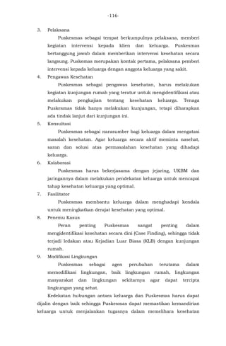-116-
3. Pelaksana
Puskesmas sebagai tempat berkumpulnya pelaksana, memberi
kegiatan intervensi kepada klien dan keluarga. Puskesmas
bertanggung jawab dalam memberikan intervensi kesehatan secara
langsung. Puskemas merupakan kontak pertama, pelaksana pemberi
intervensi kepada keluarga dengan anggota keluarga yang sakit.
4. Pengawas Kesehatan
Puskesmas sebagai pengawas kesehatan, harus melakukan
kegiatan kunjungan rumah yang teratur untuk mengidentifikasi atau
melakukan pengkajian tentang kesehatan keluarga. Tenaga
Puskesmas tidak hanya melakukan kunjungan, tetapi diharapkan
ada tindak lanjut dari kunjungan ini.
5. Konsultasi
Puskesmas sebagai narasumber bagi keluarga dalam mengatasi
masalah kesehatan. Agar keluarga secara aktif meminta nasehat,
saran dan solusi atas permasalahan kesehatan yang dihadapi
keluarga.
6. Kolaborasi
Puskesmas harus bekerjasama dengan jejaring, UKBM dan
jaringannya dalam melakukan pendekatan keluarga untuk mencapai
tahap kesehatan keluarga yang optimal.
7. Fasilitator
Puskesmas membantu keluarga dalam menghadapi kendala
untuk meningkatkan derajat kesehatan yang optimal.
8. Penemu Kasus
Peran penting Puskesmas sangat penting dalam
mengidentifikasi kesehatan secara dini (Case Finding), sehingga tidak
terjadi ledakan atau Kejadian Luar Biasa (KLB) dengan kunjungan
rumah.
9. Modifikasi Lingkungan
Puskesmas sebagai agen perubahan terutama dalam
memodifikasi lingkungan, baik lingkungan rumah, lingkungan
masyarakat dan lingkungan sekitarnya agar dapat tercipta
lingkungan yang sehat.
Kedekatan hubungan antara keluarga dan Puskesmas harus dapat
dijalin dengan baik sehingga Puskesmas dapat memastikan kemandirian
keluarga untuk menjalankan tugasnya dalam memelihara kesehatan
 
