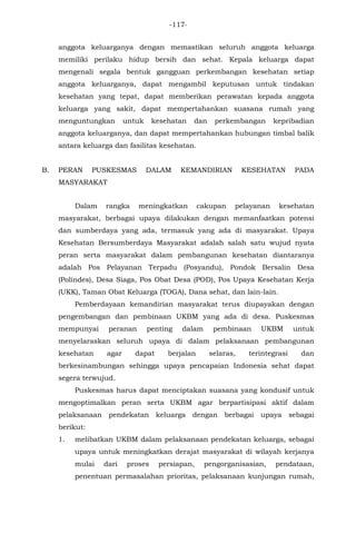 -117-
anggota keluarganya dengan memastikan seluruh anggota keluarga
memiliki perilaku hidup bersih dan sehat. Kepala keluarga dapat
mengenali segala bentuk gangguan perkembangan kesehatan setiap
anggota keluarganya, dapat mengambil keputusan untuk tindakan
kesehatan yang tepat, dapat memberikan perawatan kepada anggota
keluarga yang sakit, dapat mempertahankan suasana rumah yang
menguntungkan untuk kesehatan dan perkembangan kepribadian
anggota keluarganya, dan dapat mempertahankan hubungan timbal balik
antara keluarga dan fasilitas kesehatan.
B. PERAN PUSKESMAS DALAM KEMANDIRIAN KESEHATAN PADA
MASYARAKAT
Dalam rangka meningkatkan cakupan pelayanan kesehatan
masyarakat, berbagai upaya dilakukan dengan memanfaatkan potensi
dan sumberdaya yang ada, termasuk yang ada di masyarakat. Upaya
Kesehatan Bersumberdaya Masyarakat adalah salah satu wujud nyata
peran serta masyarakat dalam pembangunan kesehatan diantaranya
adalah Pos Pelayanan Terpadu (Posyandu), Pondok Bersalin Desa
(Polindes), Desa Siaga, Pos Obat Desa (POD), Pos Upaya Kesehatan Kerja
(UKK), Taman Obat Keluarga (TOGA), Dana sehat, dan lain-lain.
Pemberdayaan kemandirian masyarakat terus diupayakan dengan
pengembangan dan pembinaan UKBM yang ada di desa. Puskesmas
mempunyai peranan penting dalam pembinaan UKBM untuk
menyelaraskan seluruh upaya di dalam pelaksanaan pembangunan
kesehatan agar dapat berjalan selaras, terintegrasi dan
berkesinambungan sehingga upaya pencapaian Indonesia sehat dapat
segera terwujud.
Puskesmas harus dapat menciptakan suasana yang kondusif untuk
mengoptimalkan peran serta UKBM agar berpartisipasi aktif dalam
pelaksanaan pendekatan keluarga dengan berbagai upaya sebagai
berikut:
1. melibatkan UKBM dalam pelaksanaan pendekatan keluarga, sebagai
upaya untuk meningkatkan derajat masyarakat di wilayah kerjanya
mulai dari proses persiapan, pengorganisasian, pendataan,
penentuan permasalahan prioritas, pelaksanaan kunjungan rumah,
 