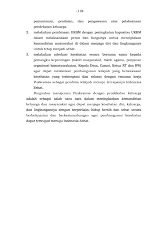 -118-
pemantauan, penilaian, dan pengawasan atas pelaksanaan
pendekatan keluarga.
2. melakukan pembinaan UKBM dengan peningkatan kapasitas UKBM
dalam melaksanakan peran dan fungsinya untuk menciptakan
kemandirian masyarakat di dalam menjaga diri dan lingkunganya
untuk tetap menjadi sehat.
3. melakukan advokasi kesehatan secara bersama sama kepada
pemangku kepentingan (tokoh masyarakat, tokoh agama, pimpinan
organisasi kemasyarakatan, Kepala Desa, Camat, Ketua RT dan RW)
agar dapat melakukan pembangunan wilayah yang berwawasan
kesehatan yang terintegrasi dan selaras dengan rencana kerja
Puskesmas sebagai pembina wilayah menuju tercapainya Indonesia
Sehat.
Penguatan manajemen Puskesmas dengan pendekatan keluarga
adalah sebagai salah satu cara dalam meningkatkan kemandirian
keluarga dan masyarakat agar dapat menjaga kesehatan diri, keluarga,
dan lingkungannya dengan berperilaku hidup bersih dan sehat secara
berkelanjutan dan berkesinambungan agar pembangunan kesehatan
dapat terwujud menuju Indonesia Sehat.
 