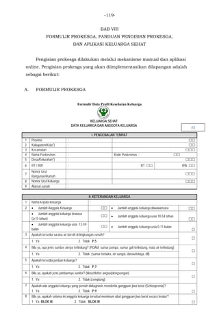 -119-
BAB VIII
FORMULIR PROKESGA, PANDUAN PENGISIAN PROKESGA,
DAN APLIKASI KELUARGA SEHAT
Pengisian prokesga dilakukan melalui mekanisme manual dan aplikasi
online. Pengisian prokesga yang akan diimplementasikan dilapangan adalah
sebagai berikut:
A. FORMULIR PROKESGA
Formulir Data Profil Kesehatan Keluarga
KELUARGA SEHAT
DATA KELUARGA DAN ANGGOTA KELUARGA
I. PENGENALAN TEMPAT
1 Provinsi : 
2 Kabupaten/Kota*) : 
3 Kecamatan : 
4 Nama Puskesmas : Kode Puskesmas : 
5 Desa/Kelurahan*) : 
6 RT / RW : RT  RW 
7
Nomor Urut
Bangunan/Rumah
:

8 Nomor Urut Keluarga : 
9 Alamat rumah :
II. KETERANGAN KELUARGA
1 Nama kepala keluarga :
2 • Jumlah Anggota Keluarga  • Jumlah anggota keluarga diwawancara 
• Jumlah anggota keluarga dewasa
(≥15 tahun)
 • Jumlah anggota keluarga usia 10-54 tahun

• Jumlah anggota keluarga usia 12-59
bulan
 • Jumlah anggota keluarga usia 0-11 bulan

3 Apakah tersedia sarana air bersih di lingkungan rumah?

1. Ya 2. Tidak P.5
4 Bila ya, apa jenis sumber airnya terlindung? (PDAM, sumur pompa, sumur gali terlindung, mata air terlindung)

1. Ya 2. Tidak (sumur terbuka, air sungai, danau/telaga, dll)
5 Apakah tersedia jamban keluarga?

1. Ya 2. Tidak P.7
6 Bila ya, apakah jenis jambannya saniter? (kloset/leher angsa/plengsengan)

1. Ya 2. Tidak (cemplung)
7 Apakah ada anggota keluarga yang pernah didiagnosis menderita gangguan jiwa berat (Schizoprenia)?
1. Ya 2. Tidak P.9 
8 Bila ya, apakah selama ini anggota keluarga tersebut meminum obat gangguan jiwa berat secara teratur?
1. Ya BLOK III 2. Tidak BLOK III 
KS
 