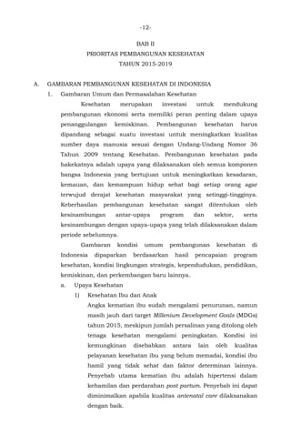 -12-
BAB II
PRIORITAS PEMBANGUNAN KESEHATAN
TAHUN 2015-2019
A. GAMBARAN PEMBANGUNAN KESEHATAN DI INDONESIA
1. Gambaran Umum dan Permasalahan Kesehatan
Kesehatan merupakan investasi untuk mendukung
pembangunan ekonomi serta memiliki peran penting dalam upaya
penanggulangan kemiskinan. Pembangunan kesehatan harus
dipandang sebagai suatu investasi untuk meningkatkan kualitas
sumber daya manusia sesuai dengan Undang-Undang Nomor 36
Tahun 2009 tentang Kesehatan. Pembangunan kesehatan pada
hakekatnya adalah upaya yang dilaksanakan oleh semua komponen
bangsa Indonesia yang bertujuan untuk meningkatkan kesadaran,
kemauan, dan kemampuan hidup sehat bagi setiap orang agar
terwujud derajat kesehatan masyarakat yang setinggi-tingginya.
Keberhasilan pembangunan kesehatan sangat ditentukan oleh
kesinambungan antar-upaya program dan sektor, serta
kesinambungan dengan upaya-upaya yang telah dilaksanakan dalam
periode sebelumnya.
Gambaran kondisi umum pembangunan kesehatan di
Indonesia dipaparkan berdasarkan hasil pencapaian program
kesehatan, kondisi lingkungan strategis, kependudukan, pendidikan,
kemiskinan, dan perkembangan baru lainnya.
a. Upaya Kesehatan
1) Kesehatan Ibu dan Anak
Angka kematian ibu sudah mengalami penurunan, namun
masih jauh dari target Millenium Development Goals (MDGs)
tahun 2015, meskipun jumlah persalinan yang ditolong oleh
tenaga kesehatan mengalami peningkatan. Kondisi ini
kemungkinan disebabkan antara lain oleh kualitas
pelayanan kesehatan ibu yang belum memadai, kondisi ibu
hamil yang tidak sehat dan faktor determinan lainnya.
Penyebab utama kematian ibu adalah hipertensi dalam
kehamilan dan perdarahan post partum. Penyebab ini dapat
diminimalkan apabila kualitas antenatal care dilaksanakan
dengan baik.
 