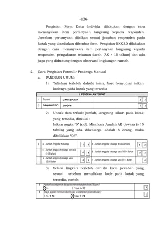 -126-
Pengisian Form Data Individu dilakukan dengan cara
menanyakan item pertanyaan langsung kepada responden.
Jawaban pertanyaan diisikan sesuai jawaban responden pada
kotak yang disediakan dilembar form. Pengisian KKKSD dilakukan
dengan cara menanyakan item pertanyaan langsung kepada
responden, pengukuran tekanan darah (AK > 15 tahun) dan ada
juga yang didukung dengan observasi lingkungan rumah.
2. Cara Pengisian Formulir Prokesga Manual
a. PANDUAN UMUM:
1) Tuliskan terlebih dahulu isian, baru kemudian isikan
kodenya pada kotak yang tersedia
2) Untuk data terkait jumlah, langsung isikan pada kotak
yang tersedia, dimulai :
Isikan angka “0” (nol). Misalkan Jumlah AK dewasa (> 15
tahun) yang ada dikeluarga adalah 6 orang, maka
dituliskan “06”.
3) Selalu lingkari terlebih dahulu kode jawaban yang
sesuai sebelum menuliskan kode pada kotak yang
tersedia, contoh:
 
