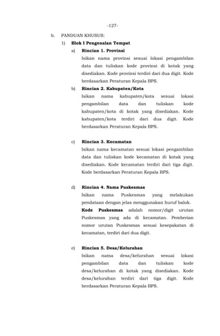 -127-
b. PANDUAN KHUSUS:
1) Blok I Pengenalan Tempat
a) Rincian 1. Provinsi
Isikan nama provinsi sesuai lokasi pengambilan
data dan tuliskan kode provinsi di kotak yang
disediakan. Kode provinsi terdiri dari dua digit. Kode
berdasarkan Peraturan Kepala BPS.
b) Rincian 2. Kabupaten/Kota
Isikan nama kabupaten/kota sesuai lokasi
pengambilan data dan tuliskan kode
kabupaten/kota di kotak yang disediakan. Kode
kabupaten/kota terdiri dari dua digit. Kode
berdasarkan Peraturan Kepala BPS.
c) Rincian 3. Kecamatan
Isikan nama kecamatan sesuai lokasi pengambilan
data dan tuliskan kode kecamatan di kotak yang
disediakan. Kode kecamatan terdiri dari tiga digit.
Kode berdasarkan Peraturan Kepala BPS.
d) Rincian 4. Nama Puskesmas
Isikan nama Puskesmas yang melakukan
pendataan dengan jelas menggunakan huruf balok.
Kode Puskesmas adalah nomor/digit urutan
Puskesmas yang ada di kecamatan. Pemberian
nomor urutan Puskesmas sesuai kesepakatan di
kecamatan, terdiri dari dua digit.
e) Rincian 5. Desa/Kelurahan
Isikan nama desa/kelurahan sesuai lokasi
pengambilan data dan tuliskan kode
desa/kelurahan di kotak yang disediakan. Kode
desa/kelurahan terdiri dari tiga digit. Kode
berdasarkan Peraturan Kepala BPS.
 