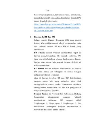 -128-
Kode wilayah (provinsi, kabupaten/kota, kecamatan,
desa/kelurahan) berdasarkan Peraturan Kepala BPS
dapat diunduh di website:
http://www.bps.go.id/website/fileMenu/Perka-BPS-
No-5-Tahun-2015--Perubahan-atas-Perka-BPS-No-
151-Tahun-2014.pdf
f) Rincian 6. RT dan RW
Isikan nomor Rukun Tetangga (RT) dan nomor
Rukun Warga (RW) sesuai lokasi pengambilan data
dan tuliskan nomor RT dan RW di kotak yang
disediakan.
RW adalah satuan wilayah administrasi tepat di
bawah desa/kelurahan. Di wilayah tertentu, RW
juga bisa didefinisikan sebagai lingkungan, dusun,
banjar atau nama lain sesuai dengan definisi di
wilayah setempat.
RT adalah satuan wilayah administrasi di bawah
RW atau nama lain setingkat RT sesuai dengan
definisi di wilayah setempat.
Jika di daerah tersebut RT dan RW didefinisikan
dengan nama lain yang setingkat dan tidak
menggunakan nomor, maka Puskesmas membuat
listing/daftar nomor urut RT dan RW yang ada di
wilayah Puskesmas tersebut.
Contoh Kasus: Di Provinsi Bali Kabupaten Badung
Kecamatan Abiansemal terdapat wilayah
administrasi setingkat RW dengan istilah
‘Lingkungan 1, Lingkungan 2, Lingkungan 3, dan
seterusnya’. Sedangkan wilayah administrasi di
bawah RW tidak ada (tidak ada RT).
 