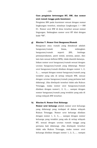 -129-
Cara pengisian keterangan RT, RW, dan nomor
urut rumah tangga pada kuesioner:
Pengisian RW pada kuesioner sesuai dengan nomor
lingkungan tersebut, misalnya Lingkungan 1 = RW
01. Nomor urut RW di desa tersebut sesuai nomor
lingungan. Sedangkan nomor urut RT diisi dengan
kode “98”.
g) Rincian 7. Nomor Urut Bangunan/Rumah
Bangunan atau rumah yang dimaksud adalah
bangunan/rumah biasa, sedangkan
bangunan/rumah seperti (RS, lembaga
pemasyarakatan, panti sosial, asrama, pasar, dan
lain-lain sesuai definisi BPS), tidak diambil datanya.
Isikan nomor urut bangunan/rumah sesuai dengan
urutan bangunan/rumah yang didatangi. Nomor
urut bangunan/rumah diisikan dengan nomor 1, 2,
3,….. sampai dengan nomor bangunan/rumah yang
terakhir yang ada di setiap wilayah RW, sesuai
dengan urutan bangunan/rumah yang pertama kali
didatangi. Jika diwilayah tersebut tidak ada Rukun
Tetangga, maka nomor urut bangunan/rumah
diisikan dengan nomor1, 2, 3,….. sampai dengan
nomor bangunan/rumah yang terakhir yang ada di
setiap wilayah RW tersebut.
h) Rincian 8. Nomor Urut Keluarga
Nomor urut keluarga adalah nomor urut keluarga
yang didatangi yang terdapat di dalam wilayah
Rukun Tetangga. Nomor urut keluarga diisikan
dengan nomor 1, 2, 3,….. sampai dengan nomor
keluarga yang terakhir yang ada di setiap wilayah
RT, sesuai dengan urutan rumah tangga yang
pertama kali didatangi. Jika diwilayah tersebut
tidak ada Rukun Tetangga, maka nomor urut
keluarga diisikan dengan nomor 1, 2, 3,….. sampai
 