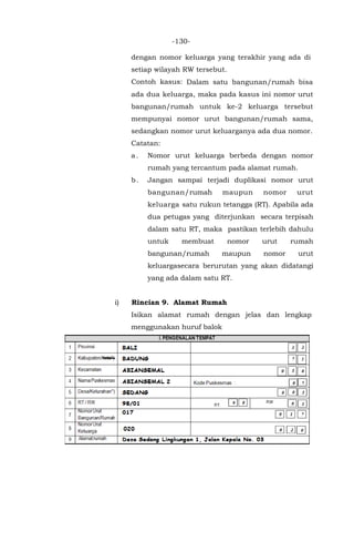 -130-
dengan nomor keluarga yang terakhir yang ada di
setiap wilayah RW tersebut.
Contoh kasus: Dalam satu bangunan/rumah bisa
ada dua keluarga, maka pada kasus ini nomor urut
bangunan/rumah untuk ke-2 keluarga tersebut
mempunyai nomor urut bangunan/rumah sama,
sedangkan nomor urut keluarganya ada dua nomor.
Catatan:
a. Nomor urut keluarga berbeda dengan nomor
rumah yang tercantum pada alamat rumah.
b. Jangan sampai terjadi duplikasi nomor urut
bangunan/rumah maupun nomor urut
keluarga satu rukun tetangga (RT). Apabila ada
dua petugas yang diterjunkan secara terpisah
dalam satu RT, maka pastikan terlebih dahulu
untuk membuat nomor urut rumah
bangunan/rumah maupun nomor urut
keluargasecara berurutan yang akan didatangi
yang ada dalam satu RT.
i) Rincian 9. Alamat Rumah
Isikan alamat rumah dengan jelas dan lengkap
menggunakan huruf balok
 