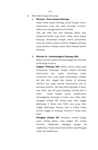 -131-
2) Blok II Keterangan Keluarga
a) Rincian1. Nama Kepala Keluarga
Isikan nama kepala keluarga sesuai dengan status
perkawinan yang ada pada keluarga tersebut,
isikan jelas menggunakan huruf balok.
Jika ada lebih dari satu keluarga dalam satu
bangunan/rumah yang sama, maka nama kepala
keluarga disesuaikan dengan status perkawinan
yang ada dalam rumah tersebut. Anggota keluarga
yang berstatus sebagai suami akan menjadi kepala
keluarga.
b) Rincian 2a. JumlahAnggota Keluarga (AK)
Isikan seluruh jumlah AK yang tinggal dan menetap
di keluarga tersebut.
Anggota Keluarga (AK) adalah semua orang yang
mempunyai hubungan dengan kepala keluarga
(istri/suami dan anak). Seseorang selain
suami/istri dan anak dapat dimasukkan sebagai
AK jika ikut tinggal dan makan di keluarga
tersebut dan pada periode pencacahan ada di
keluarga tersebut. AK yang telah bepergian 6 bulan
atau lebih, dan AK yang bepergian kurang dari 6
bulan tetapi dengan tujuan pindah/akan
meninggalkan keluarga 6 bulan atau lebih tidak
dianggap sebagai AK. Orang yang telah tinggal
dikeluarga 6 bulan atau lebih atau yang telah
tinggal dikeluarga kurang dari 6 bulan tetapi
berniat tinggal di keluarga tersebut 6 bulan atau
lebih.
Dianggap sebagai AK: Pembantu rumah tangga,
sopir, tukang kebun yang tinggal dan makan
dirumah majikannya dianggap sebagai AK
majikannya, tetapi yang hanya makan saja dianggap
bukan AK majikannya.
 