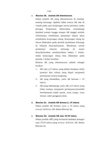 -132-
c) Rincian 2b. Jumlah AK diwawancara
Isikan jumlah AK yang diwawancara di masing-
masing keluarga. Apabila tidak semua AK ada di
rumah pada saat kunjungan survei pertama, maka
petugas Puskesmas diharuskan mendatangi
kembali rumah tangga tempat AK tinggal setelah
sebelumnya melakukan perjanjian kapan akan
melakukan kunjungan ulang. Kunjungan ulang ini
harus dilakukan pada periode pendataan keluarga
di wilayah desa/kelurahan. Misalnnya untuk
pendataan seluruh keluarga di suatu
desa/kelurahan membutuhkan waktu 1 bulan,
maka kunjungan ulang bisa dilakukan pada
periode 1 bulan tersebut.
Kriteria AK yang diwawancara adalah sebagai
berikut:
1. AK usia >15 tahun yang dalam keadaan sehat
jasmani dan rohani yang dapat menjawab
pertanyaan secara langsung.
2. AK yang diwakilkan, yaitu AK berusia < 15
tahun.
3. AK yang didampingi, yaitu AK >15 tahun yang
tidak mampu menjawab pertanyaan/memiliki
keterbatasan (sakit parah, tuna rungu, tuna
wicara, sakit gangguan jiwa).
d) Rincian 2c. Jumlah AK dewasa (> 15 tahun)
Isikan jumlah AK dewasa usia > 15 tahun yang
sesuai definisi AK dalam Rincian 2a.
e) Rincian 2d. Jumlah AK usia 10-54 tahun
Isikan jumlah ART yang termasuk kedalam kategori
usia 10-54 tahun yang sesuai definisi AK dalam
Rincian 2a.
 