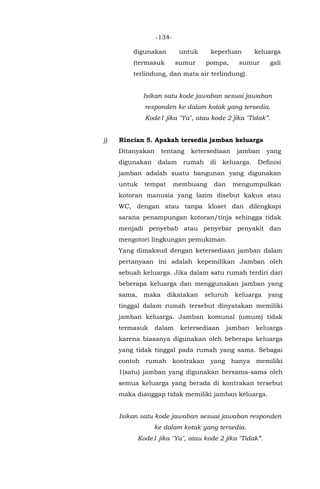 -134-
digunakan untuk keperluan keluarga
(termasuk sumur pompa, sumur gali
terlindung, dan mata air terlindung).
Isikan satu kode jawaban sesuai jawaban
responden ke dalam kotak yang tersedia.
Kode1 jika "Ya", atau kode 2 jika "Tidak”.
j) Rincian 5. Apakah tersedia jamban keluarga
Ditanyakan tentang ketersediaan jamban yang
digunakan dalam rumah di keluarga. Definisi
jamban adalah suatu bangunan yang digunakan
untuk tempat membuang dan mengumpulkan
kotoran manusia yang lazim disebut kakus atau
WC, dengan atau tanpa kloset dan dilengkapi
sarana penampungan kotoran/tinja sehingga tidak
menjadi penyebab atau penyebar penyakit dan
mengotori lingkungan pemukiman.
Yang dimaksud dengan ketersediaan jamban dalam
pertanyaan ini adalah kepemilikan Jamban oleh
sebuah keluarga. Jika dalam satu rumah terdiri dari
beberapa keluarga dan menggunakan jamban yang
sama, maka dikatakan seluruh keluarga yang
tinggal dalam rumah tersebut dinyatakan memiliki
jamban keluarga. Jamban komunal (umum) tidak
termasuk dalam ketersediaan jamban keluarga
karena biasanya digunakan oleh beberapa keluarga
yang tidak tinggal pada rumah yang sama. Sebagai
contoh rumah kontrakan yang hanya memiliki
1(satu) jamban yang digunakan bersama-sama oleh
semua keluarga yang berada di kontrakan tersebut
maka dianggap tidak memiliki jamban keluarga.
Isikan satu kode jawaban sesuai jawaban responden
ke dalam kotak yang tersedia.
Kode1 jika "Ya", atau kode 2 jika "Tidak”.
 