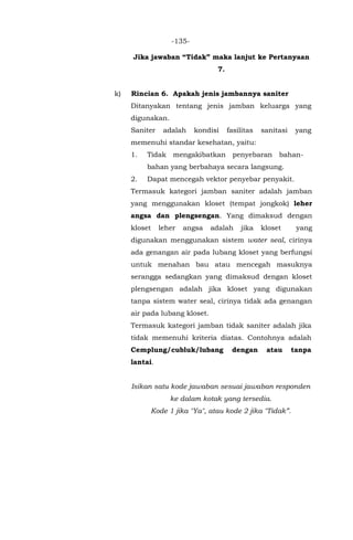 -135-
Jika jawaban “Tidak” maka lanjut ke Pertanyaan
7.
k) Rincian 6. Apakah jenis jambannya saniter
Ditanyakan tentang jenis jamban keluarga yang
digunakan.
Saniter adalah kondisi fasilitas sanitasi yang
memenuhi standar kesehatan, yaitu:
1. Tidak mengakibatkan penyebaran bahan-
bahan yang berbahaya secara langsung.
2. Dapat mencegah vektor penyebar penyakit.
Termasuk kategori jamban saniter adalah jamban
yang menggunakan kloset (tempat jongkok) leher
angsa dan plengsengan. Yang dimaksud dengan
kloset leher angsa adalah jika kloset yang
digunakan menggunakan sistem water seal, cirinya
ada genangan air pada lubang kloset yang berfungsi
untuk menahan bau atau mencegah masuknya
serangga sedangkan yang dimaksud dengan kloset
plengsengan adalah jika kloset yang digunakan
tanpa sistem water seal, cirinya tidak ada genangan
air pada lubang kloset.
Termasuk kategori jamban tidak saniter adalah jika
tidak memenuhi kriteria diatas. Contohnya adalah
Cemplung/cubluk/lubang dengan atau tanpa
lantai.
Isikan satu kode jawaban sesuai jawaban responden
ke dalam kotak yang tersedia.
Kode 1 jika "Ya", atau kode 2 jika "Tidak”.
 
