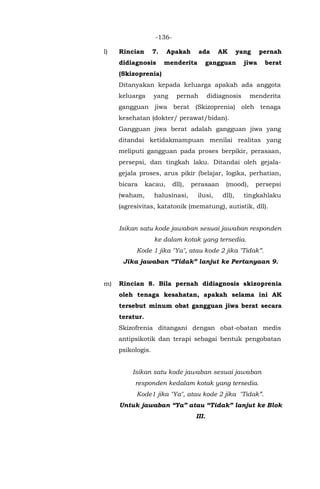 -136-
l) Rincian 7. Apakah ada AK yang pernah
didiagnosis menderita gangguan jiwa berat
(Skizoprenia)
Ditanyakan kepada keluarga apakah ada anggota
keluarga yang pernah didiagnosis menderita
gangguan jiwa berat (Skizoprenia) oleh tenaga
kesehatan (dokter/ perawat/bidan).
Gangguan jiwa berat adalah gangguan jiwa yang
ditandai ketidakmampuan menilai realitas yang
meliputi gangguan pada proses berpikir, perasaan,
persepsi, dan tingkah laku. Ditandai oleh gejala-
gejala proses, arus pikir (belajar, logika, perhatian,
bicara kacau, dll), perasaan (mood), persepsi
(waham, halusinasi, ilusi, dll), tingkahlaku
(agresivitas, katatonik (mematung), autistik, dll).
Isikan satu kode jawaban sesuai jawaban responden
ke dalam kotak yang tersedia.
Kode 1 jika "Ya", atau kode 2 jika "Tidak”.
Jika jawaban “Tidak” lanjut ke Pertanyaan 9.
m) Rincian 8. Bila pernah didiagnosis skizoprenia
oleh tenaga kesahatan, apakah selama ini AK
tersebut minum obat gangguan jiwa berat secara
teratur.
Skizofrenia ditangani dengan obat-obatan medis
antipsikotik dan terapi sebagai bentuk pengobatan
psikologis.
Isikan satu kode jawaban sesuai jawaban
responden kedalam kotak yang tersedia.
Kode1 jika "Ya", atau kode 2 jika "Tidak”.
Untuk jawaban “Ya” atau “Tidak” lanjut ke Blok
III.
 